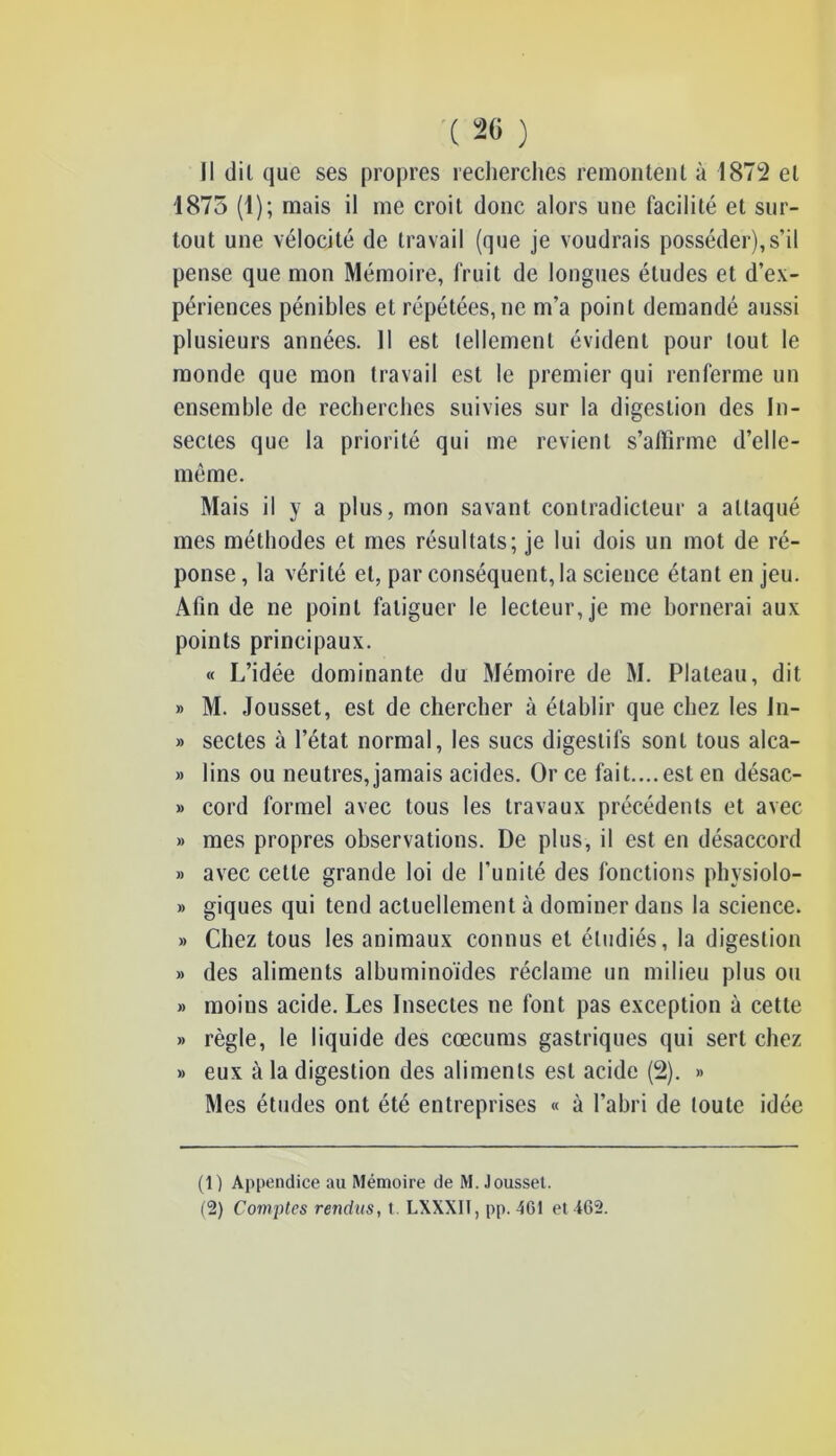 Il dil que ses propres recherches remontent à 1872 et 1875 (1); mais il me croit donc alors une facilité et sur- tout une vélocité de travail (que je voudrais posséder),s’il pense que mon Mémoire, fruit de longues éludes et d’ex- périences pénibles et répétées, ne m’a point demandé aussi plusieurs années. 11 est tellement évident pour tout le monde que mon travail est le premier qui renferme un ensemble de recherches suivies sur la digestion des In- sectes que la priorité qui me revient s’affirme d’elle- même. Mais il y a plus, mon savant contradicteur a attaqué mes méthodes et mes résultats; je lui dois un mot de ré- ponse , la vérité et, par conséquent, la science étant en jeu. Afin de ne point fatiguer le lecteur, je me bornerai aux points principaux. « L’idée dominante du Mémoire de M. Plateau, dit » M. Jousset, est de chercher à établir que chez les Jn- » sectes à l’état normal, les sucs digestifs sont tous alca- » lins ou neutres, jamais acides. Or ce fait.... est en désac- » cord formel avec tous les travaux précédents et avec » mes propres observations. De plus, il est en désaccord » avec cette grande loi de l'unité des fonctions physiolo- » giques qui tend actuellement à dominer dans la science. » Chez tous les animaux connus et étudiés, la digestion » des aliments albuminoïdes réclame un milieu plus ou » moius acide. Les Insectes ne font pas exception à cette » règle, le liquide des cæcums gastriques qui sert chez » eux à la digestion des aliments est acide (2). » Mes études ont été entreprises « à l’abri de toute idée (1) Appendice au Mémoire de M. Jousset.