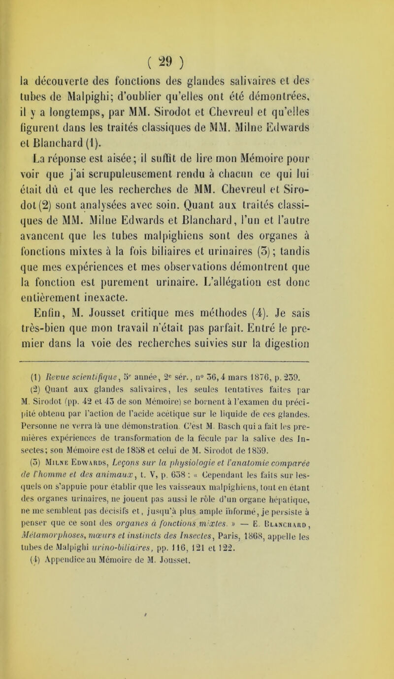 la découverte des fonctions des glandes salivaires et des tubes de Malpighi; d’oublier qu’elles ont été démontrées, il y a longtemps, par MM. Sirodot et Chevreul et qu’elles figurent dans les traités classiques de MM. Milne Edwards et Blanchard (1). La réponse est aisée; il suffit de lire mon Mémoire pour voir que j’ai scrupuleusement rendu à chacun ce qui lui était dû et que les recherches de MM. Chevreul et Siro- dot (2) sont analysées avec soin. Quant aux traités classi- ques de MM. Milne Edwards et Blanchard, l’un et l’autre avancent que les tubes malpighiens sont des organes à fonctions mixtes à la fois biliaires et urinaires (3); tandis que mes expériences et mes observations démontrent que la fonction est purement urinaire. I/allégalion est donc entièrement inexacte. Enfin, M. Jousset critique mes méthodes (4). Je sais très-bien que mon travail n'était pas parfait. Entré le pre- mier dans la voie des recherches suivies sur la digestion (1) Revue scientifique, 5'' année, 2e sér., n° 56,-i mars 1876, p. 259. (2) Quant aux glandes salivaires, les seules tentatives faites par M. Sirodot fpp. 42 et 45 de son Mémoire) se bornent à l’examen du préci- pité obtenu par l’action de l’acide acétique sur le liquide de ces glandes. Personne ne verra là une démonstration C’est M. Basch qui a fait les pre- mières expériences de transformation de la fécule par la salive des In- sectes; son Mémoire est de 1858 et celui de M. Sirodot de 1839. (5) Milne Edwards, Leçons sur la physiologie et l’anatomie comparée de l'homme et des animaux, t. V, p. 658 : « Cependant les faits sur les- quels on s’appuie pour établir que les vaisseaux malpighiens, tout en étant des organes urinaires, ne jouent pas aussi le rôle d’un organe hépatique, ne me semblent pas décisifs et, jusqu’à plus ample informé, je persiste à penser que ce sont des organes ci fonctions mixtes. » — E. Blanchard, Métamorphoses, mœurs et instincts des Insectes, Paris, 1868, appelle les tubes de Malpighi urino-biliaires, pp. 116, 121 et 122. (1) Appendice au Mémoire de M. Jousset. /