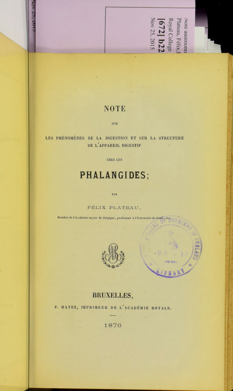 o K> L/ï N> £Ü5 o -J ^ K» - '— o rr SL sa O a n> g sa j“ D Tl s NOTE SUR LES PHÉNOMÈNES DE LA DIGESTION ET SUR LA STRUCTURE DE L’APPAREIL DIGESTIF CHEZ LES PHALANGIDES; Par FÉLIX PLATEAU, Membre de l’Académie royale de Belgique, professeur à l'Université de Gand , etc, BRUXELLES, F. RAYEZ, IMPRIMEUR DE l’ ACADÉMIE ROYALE.