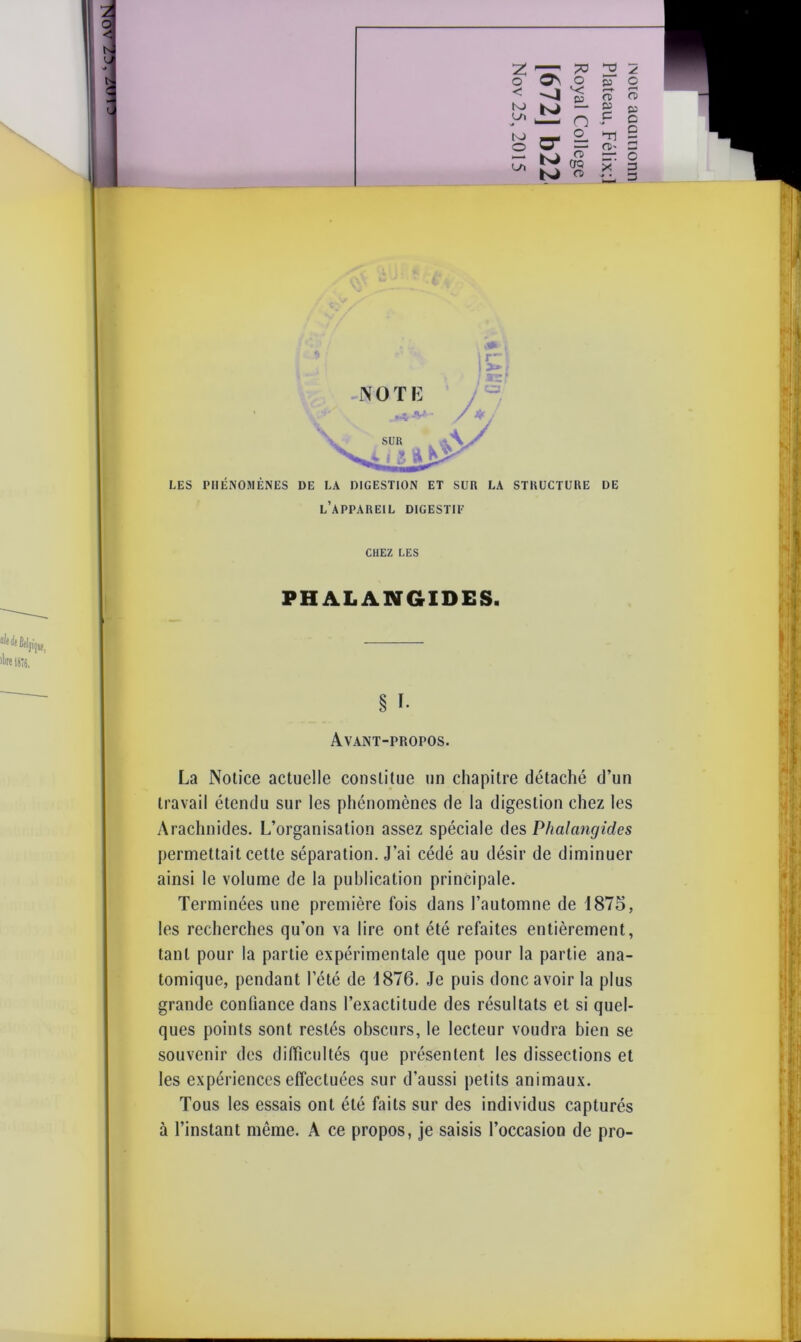 O o\ o 05 < *< E5 nf LO y> K) O 05 C O* Ui K* CD CTQ n> p.' ,*îï l’appareil digestip Avant-propos. La Notice actuelle constitue un chapitre détaché d’un travail étendu sur les phénomènes de la digestion chez les Arachnides. L’organisation assez spéciale des Phalangides permettait cette séparation. J’ai cédé au désir de diminuer ainsi le volume de la publication principale. Terminées une première fois dans l’automne de 1875, les recherches qu’on va lire ont été refaites entièrement, tant pour la partie expérimentale que pour la partie ana- tomique, pendant l’été de 1876. Je puis donc avoir la plus grande confiance dans l’exactitude des résultats et si quel- ques points sont restés obscurs, le lecteur voudra bien se souvenir des difficultés que présentent les dissections et les expériences effectuées sur d’aussi petits animaux. Tous les essais ont été faits sur des individus capturés à l’instant même. A ce propos, je saisis l’occasion de pro- UUOlllDDP 310M