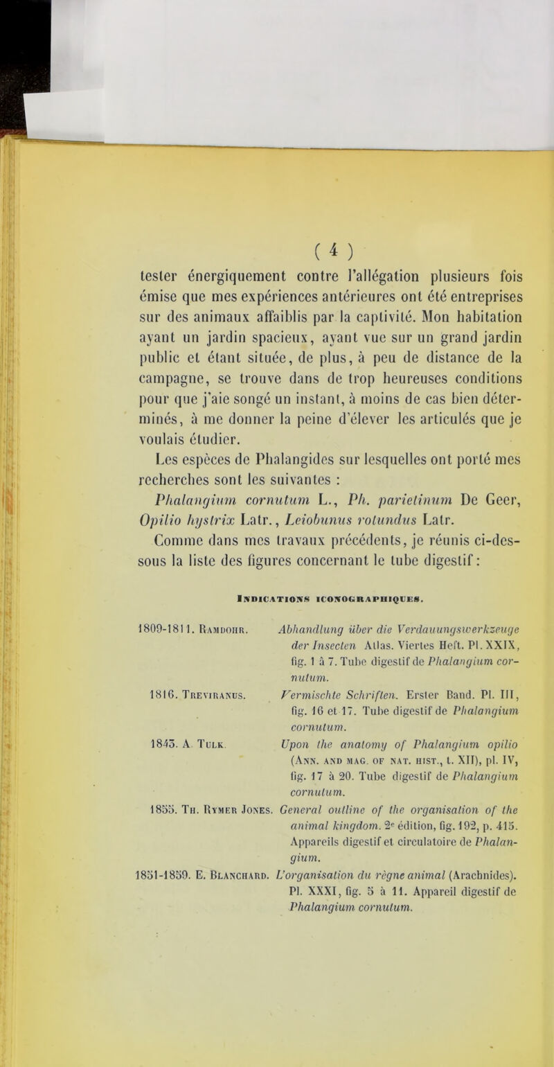 tester énergiquement contre l’allégation plusieurs fois émise que mes expériences antérieures ont été entreprises sur des animaux affaiblis par la captivité. Mon habitation ayant un jardin spacieux, ayant vue sur un grand jardin public et étant située, de plus, à peu de distance de la campagne, se trouve dans de trop heureuses conditions pour que j’aie songé un instant, à moins de cas bien déter- minés, à me donner la peine d’élever les articulés que je voulais étudier. Les espèces de Phalangides sur lesquelles ont porté mes recherches sont les suivantes : Phalangium cor nutum L., Pli. parielinum De Geer, Opilio hyslrix Latr., Leiobunus rotundus Lalr. Comme dans mes travaux précédents, je réunis ci-dcs- sous la liste des figures concernant le tube digestif : Indications iconographiques. 1809-1811. Ramdohr. Abhandlung über die Verdauungswerkzeuge der Insecten Allas. Viertes Heft. PI. XXIX, fig. 1 â 7. Tube digestif de Phalangium cor- nutum. 1816. Treviranus. Vermischte Schriflen. Erster Band. PI. III, fig. 16 et 17. Tube digestif de Phalangium cornutum. 1843. A Tulk. Upon llie analomy of Phalangium opilio (Ann. and jiag. of nat. hist., t. XII), pi. IV, fig. 17 à 20. Tube digestif de Phalangium cornulum. 1855. Th. Rymer Jones. General oulline of tlie organisation of the animal kingdom. 2e édition, fig. 192, p. 415. Appareils digestif et circulatoire de Phalan- gium. 1851-1859. E. Blanchard. L’organisation du règne animal (Arachnides). PI. XXXI, fig. 5 à 11. Appareil digestif de Phalangium cornulum.