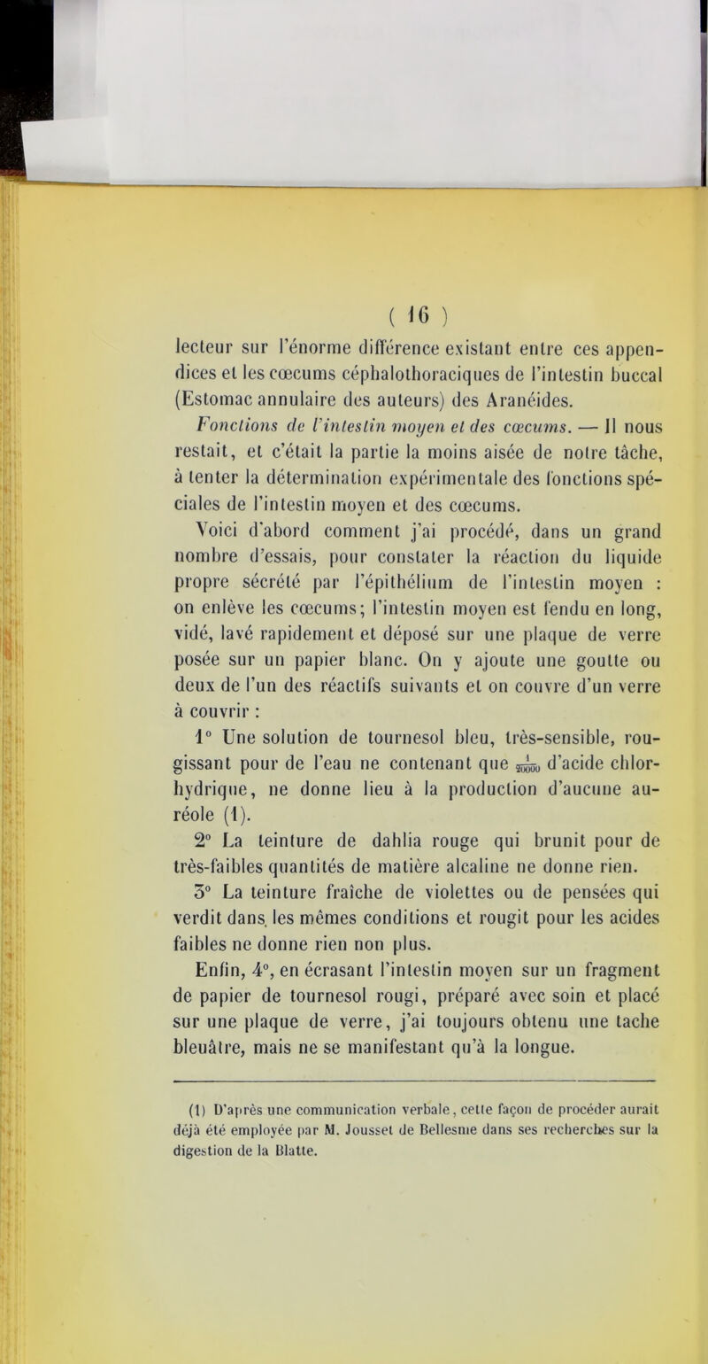 ( 'H> ) lecteur sur rénorme différence existant entre ces appen- dices et les cæcums céphalothoraciques de l’intestin buccal (Estomac annulaire des auteurs) des Aranéides. Fondions de /’intestin moyen el des cæcums. — Il nous restait, et c’était la partie la moins aisée de notre tâche, à tenter la détermination expérimentale des fonctions spé- ciales de l’intestin moyen et des cæcums. Voici d’abord comment j’ai procédé, dans un grand nombre d’essais, pour constater la réaction du liquide propre sécrété par l’épithélium de l’intestin moyen : on enlève les cæcums; l’intestin moyen est fendu en long, vidé, lavé rapidement et déposé sur une plaque de verre posée sur un papier blanc. On y ajoute une goutte ou deux de l’un des réactifs suivants el on couvre d’un verre à couvrir : 1° Une solution de tournesol bleu, très-sensible, rou- gissant pour de l’eau ne contenant que ^ d’acide chlor- hydrique, ne donne lieu à la production d’aucune au- réole (1). 2° La teinture de dahlia rouge qui brunit pour de très-faibles quantités de matière alcaline ne donne rien. 3° La teinture fraîche de violettes ou de pensées qui verdit dans, les mêmes conditions et rougit pour les acides faibles ne donne rien non plus. Enfin, 4°, en écrasant l’intestin moyen sur un fragment de papier de tournesol rougi, préparé avec soin et placé sur une plaque de verre, j’ai toujours obtenu une tache bleuâtre, mais ne se manifestant qu’à la longue. (1) D’après une communication verbale, cette façon de procéder aurait déjà été employée par M. Jousset de Bellesme dans ses recherches sur la digestion de la Blatte.