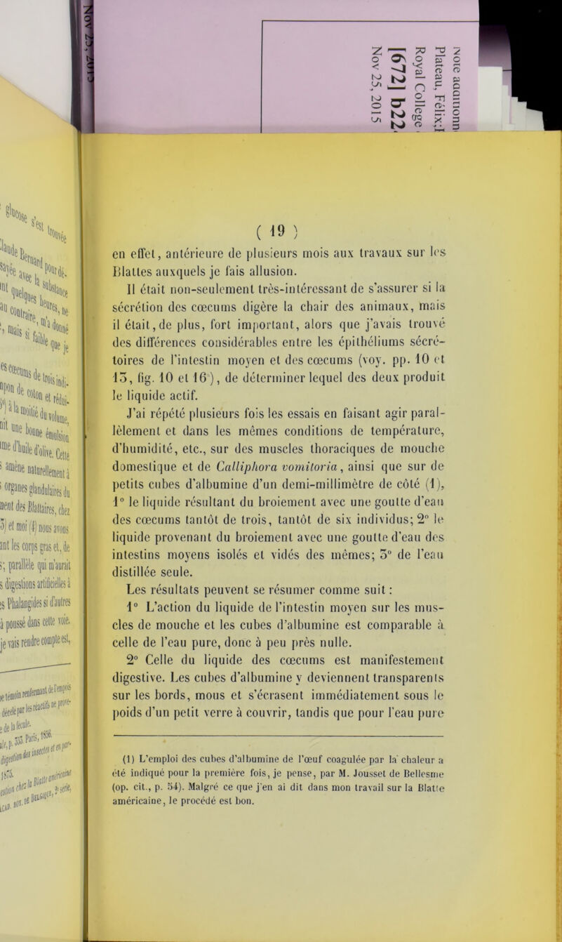o NJ VJ) N> O Ul ON -4 O *< n CT | H £ tsJ O S3 o O 65 P TJ n>' ro 63 O o o 3 3 1or&M$ glandulaires du des Binaires, chez 3) fl moi (I) bous avons s; parallèle qui m’aurait s digesiions artificielles à :s Phalangides si d’autres à poussé dans celte voie, je vais rendre compte est, letéflK .sréaelifsneP™^ dip11 m ( 19 ) en effet, antérieure de plusieurs mois aux travaux sur les Blattes auxquels je lais allusion. Il était non-seulement très-intéressant de s’assurer si la sécrétion des cæcums digère la chair des animaux, mais il était,de plus, fort important, alors que j’avais trouvé des différences considérables entre les épithéliums sécré- toires de l’intestin moyen et des cæcums (voy. pp. 10 et 13, fig. 10 et 16 ), de déterminer lequel des deux produit le liquide actif. J’ai répété plusieurs fois les essais en faisant agir paral- lèlement et dans les mômes conditions de température, d’humidité, etc., sur des muscles thoraciques de mouche domestique et de Calliphora vomitoria, ainsi que sur de petits cubes d’albumine d’un demi-millimètre de côté (1), 1° le liquide résultant du broiement avec une goutte d’eau des cæcums tantôt de trois, tantôt de six individus; 2° le liquide provenant du broiement avec une goutte d’eau des intestins moyens isolés et vidés des mêmes; 3° de l’eau distillée seule. Les résultats peuvent se résumer comme suit : 1° L’action du liquide de l’intestin moyen sur les mus- cles de mouche et les cubes d’albumine est comparable à celle de l’eau pure, donc à peu près nulle. 2° Celle du liquide des cæcums est manifestement digestive. Les cubes d’albumine y deviennent transparents sur les bords, mous et s’écrasent immédiatement sous le poids d’un petit verre à couvrir, tandis que pour l’eau pure (1) L’emploi des cubes d’albumine de l’œuf coagulée par la chaleur a été indiqué pour la première fois, je pense, par M. Jousset de Bellesme (op. cil., p. 54). Malgré ce que j’en ai dit dans mon travail sur la Blatte américaine, le procédé est bon.