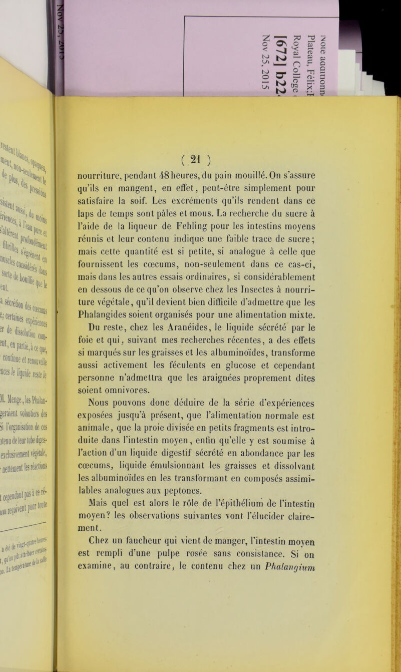 O O < L/ï OQ nH nourriture, pendant 48heures, du pain mouillé. On s’assure qu’ils en mangent, en effet, peut-être simplement pour satisfaire la soif. Les excréments qu’ils rendent dans ce laps de temps sont pâles et mous. La recherche du sucre à l’aide de la liqueur de Fehling pour les intestins moyens réunis et leur contenu indique une faible trace de sucre; mais cette quantité est si petite, si analogue à celle que fournissent les cæcums, non-seulement dans ce cas-ci, mais dans les autres essais ordinaires, si considérablement en dessous de ce qu’on observe chez les Insectes à nourri- ture végétale, qu’il devient bien difficile d’admettre que les Phalangides soient organisés pour une alimentation mixte. Du reste, chez les Aranéides, le liquide sécrété par le foie et qui, suivant mes recherches récentes, a des effets si marqués sur les graisses et les albuminoïdes, transforme aussi activement les féculents en glucose et cependant personne n’admettra que les araignées proprement dites soient omnivores. Nous pouvons donc déduire de la série d’expériences exposées jusqu’à présent, que l’alimentation normale est animale, que la proie divisée en petits fragments est intro- duite dans l’intestin moyen, enfin qu’elle y est soumise à l’action d’un liquide digestif sécrété en abondance par les cæcums, liquide émulsionnant les graisses et dissolvant les albuminoïdes en les transformant en composés assimi- lables analogues aux peptones. Mais quel est alors le rôle de l’épithélium de l’intestin moyen? les observations suivantes vont l’élucider claire- ment. Chez un faucheur qui vient de manger, l’intestin moyen est rempli d’une pulpe rosée sans consistance. Si on examine, au contraire, le contenu chez un Phalcmgium *