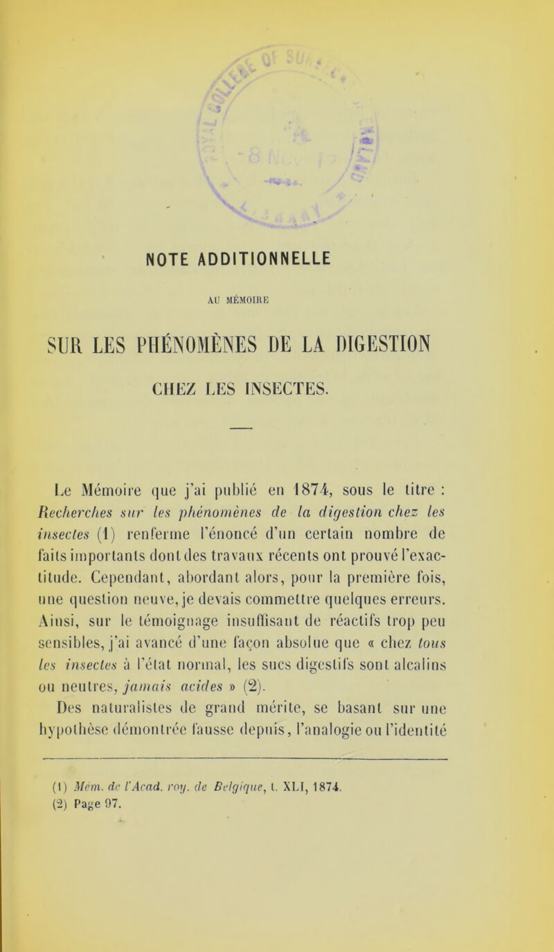 AU MÉMOIRE SUR LES PHÉNOMÈNES DE LA DIGESTION CHEZ l,ES INSECTES. Le Mémoire iiiie j’ai publié en 1874, sous le litre : Recherches sur les phénomènes de la digestion chez les insectes (I) renfenne l’énoncé d’un certain nombre de faits importants dont des travaux récents ont prouvé l’exac- titude. Cependant, abordant alors, pour la première fois, une (piestion neuve, je devais commettre quelques erreurs. Ainsi, sur le témoignage iusuflîsaut de réactifs troj) peu sensibles, j’ai avancé d’une façon absolue que a chez tous les insectes à l’état normal, les sucs digestifs sont alcalins ou neutres, yamo/s acides » (2). Des naturalistes de grand mérite, se basant sur une liypolbèsc démontrée fausse depuis, l’analogie ou l’identité (I) Mem. de l'Acad. roy. de Belgique, l. XLI, 187i. (-2) Page 97.