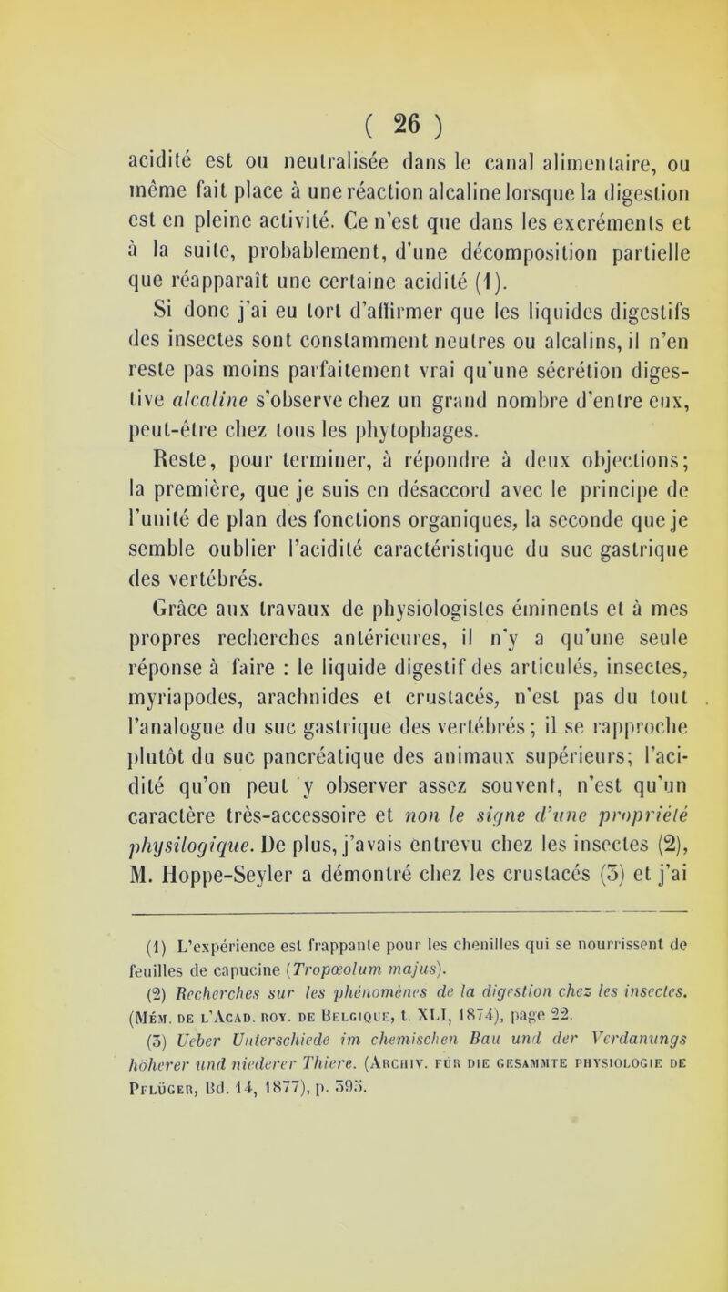 acidité est ou neutralisée dans le canal alimentaire, ou même fait place à une réaction alcaline lorsque la digestion est en pleine activité. Ce n’est que dans les excréments et à la suite, probablement, d’une décomposition partielle que réapparait une certaine acidité (1). Si donc j’ai eu tort d’affirmer que les liquides digestifs des insectes sont constamment neutres ou alcalins, il n’en reste pas moins parfaitement vrai qu’une sécrétion diges- tive alcaline s’observe chez un grand nombre d’entre eux, peut-être chez tous les phytophages. Reste, pour terminer, à répondre à deux objections; la première, que je suis en désaccord avec le principe de l’unité de plan des fonctions organiques, la seconde que je semble oublier l’acidité caractéristique du suc gastrique des vertébrés. Grâce aux travaux de physiologistes éminents et à mes propres recherches antérieures, il n'y a qu’une seule réponse à faire : le liquide digestif des articulés, insectes, myriapodes, arachnides et crustacés, n’est pas dn tout l’analogue du suc gastrique des vertébrés; il se rapproche plutôt du suc pancréatique des animaux supérieurs; l’aci- dité qu’on peut y observer assez souvent, n’est qu’un caractère très-accessoire et non le signe d’ane propriété physilogiciue. De plus, j’avais entrevu chez les insectes (2), M. Hoppe-Seyler a démontré chez les crustacés (5) et j’ai (1) L’expérience est frappante pour les chenilles qui se nourrissent de feuilles de capucine {Tropœolum majiis). (2) Recherches sur les phénomènes de la digestion chez les insectes. (Mém. de l’Acad. ROY. DE BELfiiQiE, l. XLI, 187ij, pagc 22. (ô) Ueber Unlerschiede im chemischen liait und der Verdanungs hoherer und niederer Thiere. (Archiv. fur die gesa>i.mte physiologie de Pflüger, Bd. 1 i, 1877), p. 59o.