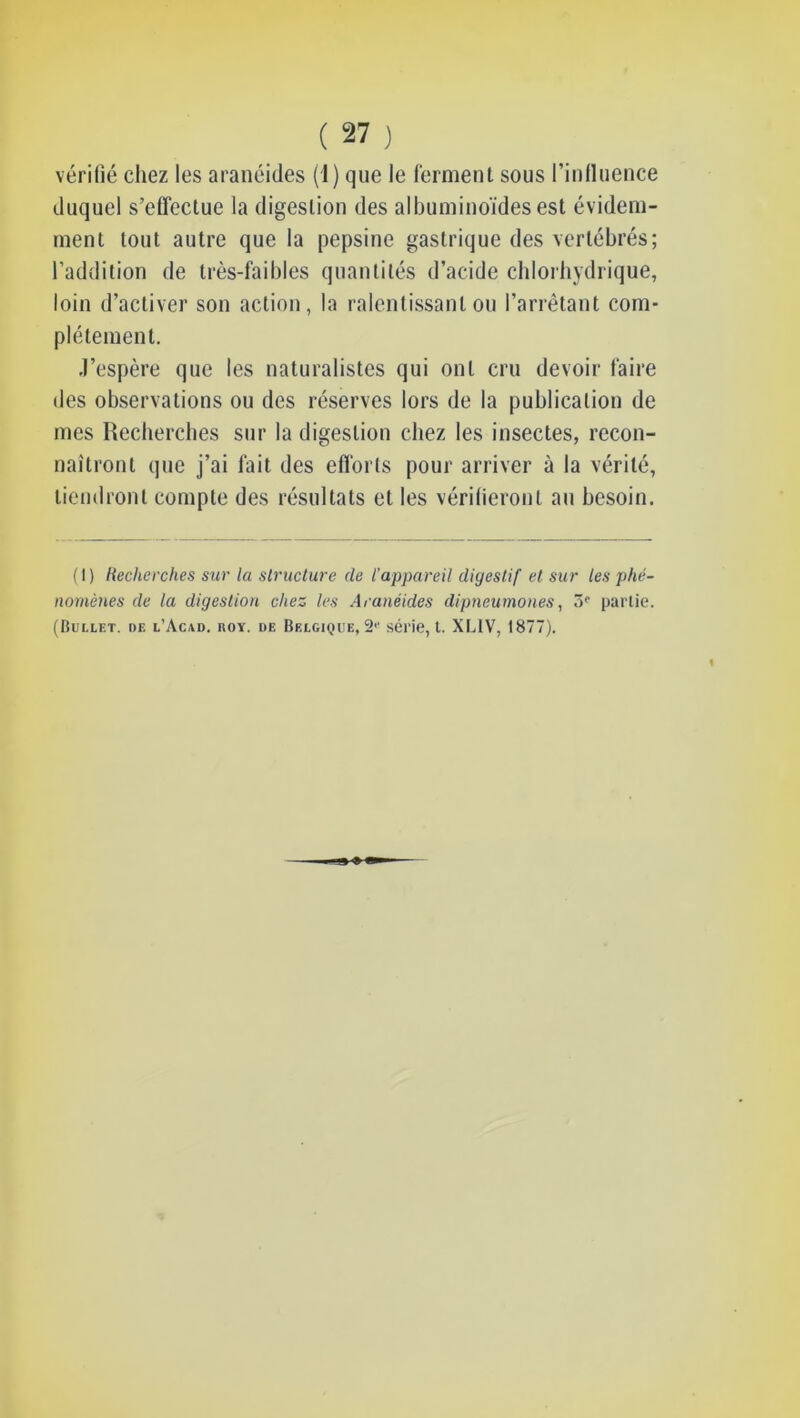 vérifié chez les aranéides (1) que le ferment sous l’influence duquel s’effectue la digestion des albuminoïdes est évidem- ment tout autre que la pepsine gastrique des vertébrés; l’addition de très-faibles quantités d’acide cblorbydrique, loin d’activer son action, la ralentissant ou l’arrêtant com- plètement. J’espère que les naturalistes qui ont cru devoir faire des observations ou des réserves lors de la publication de mes Recbercbes sur la digestion chez les insectes, recon- naîtront que j’ai fait des eflorts pour arriver à la vérité, tiendront compte des résultats et les vérifieront au besoin. (I) Recherches sur la structure de l'appareil digestif et sur les phé- nomènes de la digestion chez les Aranéides dipneumones, 3^ partie. (Bullet. de l’Acad. noY. de Belgique, 2'' série, l. XF^IV, 1877).