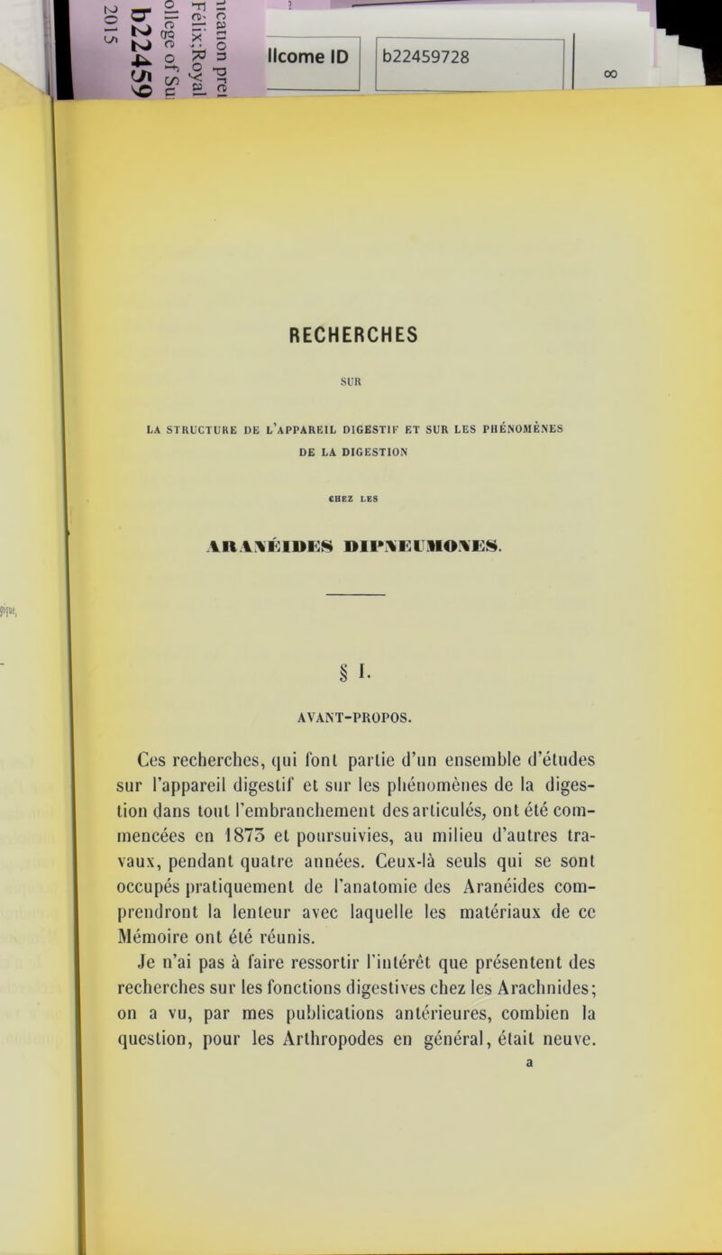 RECHERCHES SUR LA STRUCTURE DE L’APPAREIL DIGESTIF ET SUR LES PHÉNOMÈNES DE LA DIGESTION CHEZ LES ah v \ i: i m:s mi»m:i m»m:s § I. AVANT-PROPOS. Ces recherches, qui fonl partie d’un ensemble d’études sur l’appareil digestif et sur les phénomènes de la diges- tion dans tout l’embranchement désarticulés, ont été com- mencées en 1875 et poursuivies, au milieu d’autres tra- vaux, pendant quatre années. Ceux-là seuls qui se sont occupés pratiquement de l’anatomie des Aranéides com- prendront la lenteur avec laquelle les matériaux de ce Mémoire ont été réunis. Je n’ai pas à faire ressortir l’intérêt que présentent des recherches sur les fonctions digestives chez les Arachnides; on a vu, par mes publications antérieures, combien la question, pour les Arthropodes en général, était neuve. to © Œ o_ Tl —‘ O Ui •-h C/T o O s© e P — a