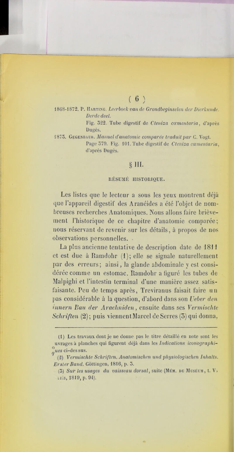 1868-1872. P. Harting. Leerboek van de Grondbeginselen der Dierkunde. Derde deel. Fig. 522. Tube digestif de Cteniza cœmentaria, d’après Dugès. 1873. Gegenbauii. Manuel d’anatomie comparée traduit par G. Vogt. Page 579. Fig. 101. Tube digestif de Cteniza cœmentaria, d'après Dugès. § III- P.ÉSUMÉ HISTORIQUE. Les listes que le lecteur a sous les yeux montrent déjà que l’appareil digestif des Aranéides a été l’objet de nom- breuses recherches Anatomiques. Nous allons faire briève- ment l’historique de ce chapitre d’anatomie comparée; nous réservant de revenir sur les détails, à propos de nos observations personnelles. La plus ancienne tentative de description date de 1811 et est due à Ramdohr (1); elle se signale naturellement par des erreurs; ainsi, la glande abdominale y est consi- dérée comme un estomac. Ramdohr a (iguré les tubes de Malpighi et l’intestin terminal d’une manière assez satis- faisante. Peu de temps après, Treviranus faisait faire un pas considérable à la question, d’abord dans son Ueber tien innern Ban der Arachniden, ensuite dans ses Vermischte Scliriften (2); puis viennent Marcel deSerres (5) qui donna, (1) Les travaux dont je ne donne pas le litre détaillé en note sont les uvrages à planches qui figurent déjà dans les Indications icon'ographi- o . . ^ues ci-dessus. (2) Vermischte Schriftcn. Anatomischen und physiologischen Inlialts. ErslerBand. Gôltingen, 1816, p. 5. (5) Sur les usages du vaisseau dorsal, suite (Mém. du Muséum, t. V, iris, 1819, p. 94).