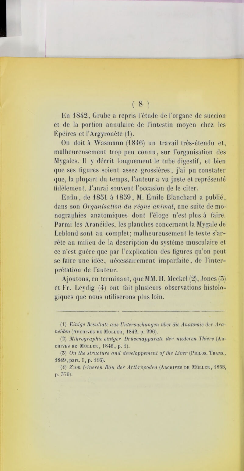 En 1842, Grube a repris letude de l’organe de succion et de la portion annulaire de l’intestin moyen chez les Gpéires et PArgyronète (t). On doit à Wasmann (1846) un travail très-étendu et, malheureusement trop peu connu, sur l’organisation des Mygales. Il y décrit longuement le tube digestif, et bien que ses ligures soient assez grossières, j’ai pu constater que, la plupart du temps, l’auteur a vu juste et représenté üdèlement. J’aurai souvent l’occasion de le citer. Enlin, de 1851 à 1859, M. Émile Blanchard a publié, dans son Organisation du règne animal, une suite de mo- nographies anatomiques dont l’éloge n’est plus à faire. Parmi les Aranéides, les planches concernant la Mygale de Leblond sont au complet; malheureusement le texte s’ar- rête au milieu de la description du système musculaire et ce n’est guère que par l’explication des figures qu’on petit se faire une idée, nécessairement imparfaite, de l’inter- prétation de l’auteur. A joutons, en terminant, que MM. IL Meckel (2), Jones (o) et Fr. Leydig (4) ont fait plusieurs observations histolo- giques que nous utiliserons plus loin. (1) Einige liesullate ans Unlersuchungen überdie Anatomie der Ara- neiden (Archives de Müller, 1842, p. 296). (2) Mikrographie einiger Drüsenapparate der niederen Tliiere (Ar- chives de Müller, 1846, p. 1). (5) On the structure and développement of the Liver (Philos. Trans., 1849, pari. I, p. 116). (4) Zum fcineren Bail der Arthropodcn (Archives de Müller, 1855, p. 576).