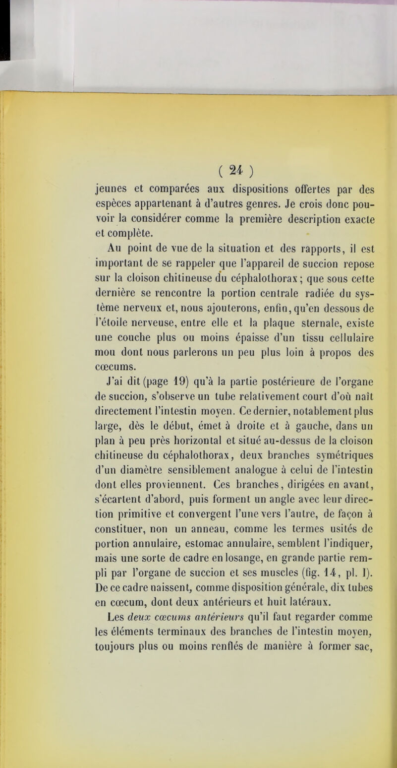 ( ** ) jeunes et comparées aux dispositions offertes par des espèces appartenant à d’autres genres. Je crois donc pou- voir la considérer comme la première description exacte et complète. Au point de vue de la situation et des rapports, il est important de se rappeler que l’appareil de succion repose sur la cloison chitineuse du céphalothorax; que sous cette dernière se rencontre la portion centrale radiée du sys- tème nerveux et, nous ajouterons, enfin, qu’en dessous de l’étoile nerveuse, entre elle et la plaque sternale, existe une couche plus ou moins épaisse d’un tissu cellulaire mou dont nous parlerons un peu plus loin à propos des cæcums. J’ai dit (page 19) qu’à la partie postérieure de l’organe de succion, s’observe un tube relativement court d’où naît directement l’intestin moyen. Ce dernier, notablement plus large, dès le début, émet à droite et à gauche, dans un plan à peu près horizontal et situé au-dessus de la cloison chitineuse du céphalothorax, deux branches symétriques d’un diamètre sensiblement analogue à celui de l’intestin dont elles proviennent. Ces branches, dirigées en avant, s’écartent d’abord, puis forment un angle avec leur direc- tion primitive et convergent l’une vers l’autre, de façon à constituer, non un anneau, comme les termes usités de portion annulaire, estomac annulaire, semblent l’indiquer, mais une sorte de cadre en losange, en grande partie rem- pli par l’organe de succion et ses muscles (tig. 14, pl. I). De ce cadre naissent, comme disposition générale, dix tubes en cæcum, dont deux antérieurs et huit latéraux. Les deux cæcums antérieurs qu’il faut regarder comme les éléments terminaux des branches de l’intestin moyen, toujours plus ou moins renflés de manière à former sac,