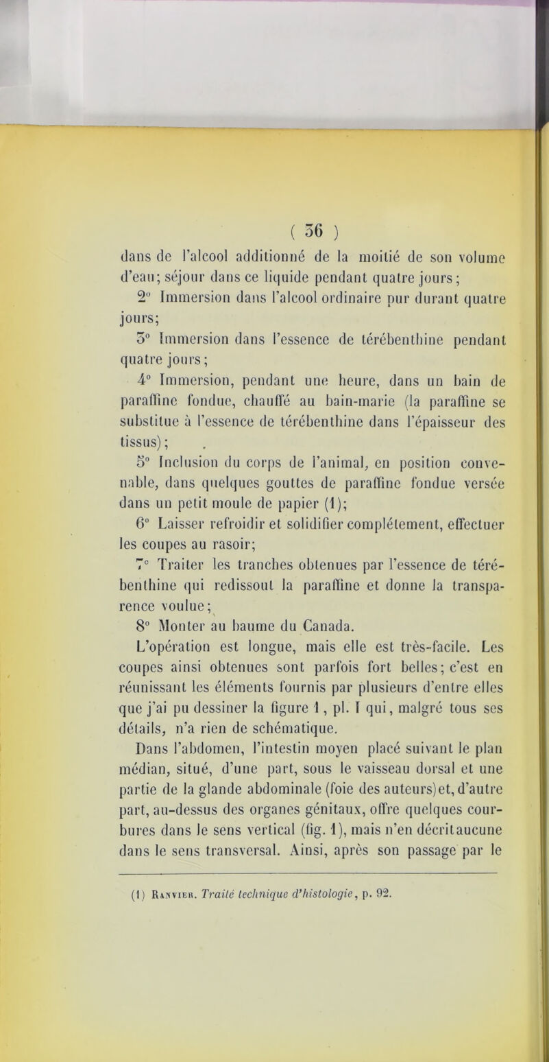 dans de l’alcool additionné de la moitié de son volume d’eau; séjour dans ce liquide pendant quatre jours; 2 Immersion dans l’alcool ordinaire pur durant quatre jours; o° Immersion dans l’essence de térébenthine pendant quatre jours ; 4° Immersion, pendant une heure, dans un bain de paraffine fondue, chauffé au bain-marie (la paraffine se substitue à l’essence de térébenthine dans l’épaisseur des tissus); 5° Inclusion du corps de l’animal, en position conve- nable, dans quelques gouttes de paraffine fondue versée dans un petit moule de papier (I); 6° Laisser refroidir et solidifier complètement, effectuer les coupes au rasoir; 7° Traiter les tranches obtenues par l’essence de téré- benthine qui redissoul la paraffine et donne la transpa- rence voulue; 8° Monter au baume du Canada. L’opération est longue, mais elle est très-facile. Les coupes ainsi obtenues sont parfois fort belles; c’est en réunissant les éléments fournis par plusieurs d'entre elles que j’ai pu dessiner la figure 1, pi. I qui, malgré tous ses détails, n’a rien de schématique. Dans l’abdomen, l’intestin moyen placé suivant le plan médian, situé, d’une part, sous le vaisseau dorsal et une partie de la glande abdominale (foie des auteurs)et, d’autre part, au-dessus des organes génitaux, offre quelques cour- bures dans Je sens vertical (fig. 1), mais n’en décritaucune dans le sens transversal. Ainsi, après son passage par le (I) IUnvikh. Traité technique d’histologie, p. 92.