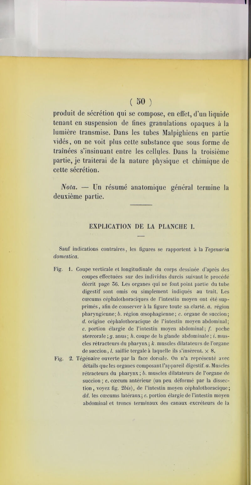 produit de sécrétion qui se compose, en efï'et, d’un liquide tenant en suspension de fines granulations opaques à la lumière transmise. Dans les tubes Malpighiens en partie vidés, on ne voit plus cette substance que sous forme de traînées s’insinuant entre les cellules. Dans la troisième partie, je traiterai de la nature physique et chimique de cette sécrétion. Nota. — Un résumé anatomique général termine la deuxième partie. EXPLICATION DE LA PLANCHE 1. Sauf indications contraires, les figures se rapportent à la Tegenaria domestica. Fig. 1. Coupe verticale et longitudinale du corps dessinée d’après des coupes effectuées sur des individus durcis suivant le procédé décrit page 56. Les organes qui ne font point partie du tube digestif sont omis ou simplement indiqués au trait. Les cæcums céphalolhoraciques de l’intestin moyen ont été sup- primés , afin de conserver à la figure toute sa clarté, a. région pharyngienne; b. région œsophagienne; c. organe de succion; d. origine céphalothoracique de l’intestin moyen abdominal; e. portion élargie de l’intestin moyen abdominal; f. poche stercorale ; g. anus ; h. coupe de la glande abdominale ; i. mus- cles rétracteurs du pharynx; k. muscles dilatateurs de l’organe de succion, /. saillie tergaleà laquelle ils s’insèrent, x 8. Fig. 2. Tégénaire ouverte par la face dorsale. On n’a représenté avec détails que les organes composant l’appareil digestif, a. Muscles rétracleurs du pharynx ; b. muscles dilatateurs de l’organe de succion ; c. cæcum antérieur (un peu déformé par la dissec- tion, voyez fig. 2bis), de l’intestin moyen céphalothoracique; dd. les cæcums latéraux; e. portion élargie de l’intestin moyen abdominal et troncs terminaux des canaux excréteurs de la