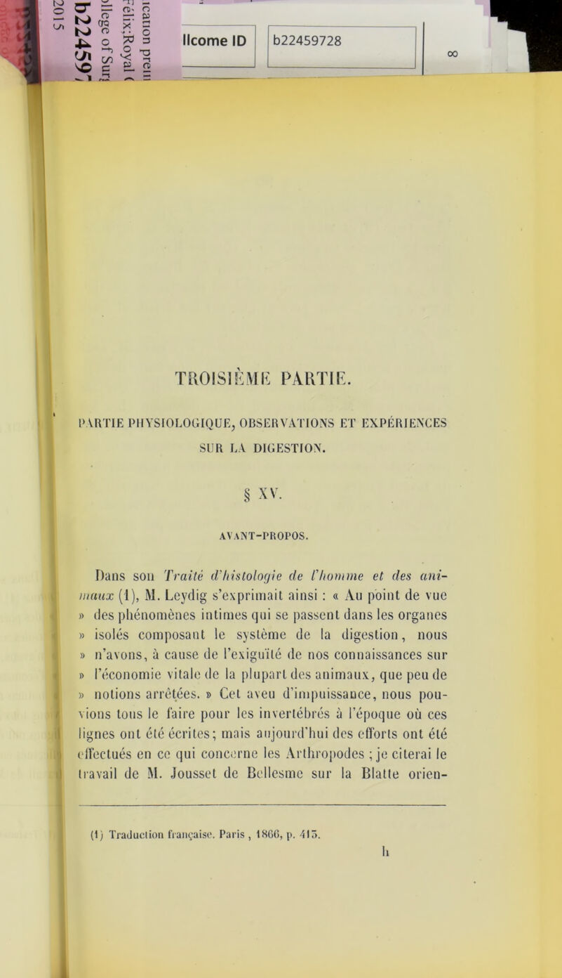 xî o * § licorne ID b22459728 TT -*> o -, 00 PARTIE PHYSIOLOGIQUE, OBSERVATIONS ET EXPÉRIENCES SUR LA DIGESTION. Dans son Traité d’histologie de l’homme et des ani- maux (1), M. Leydig s’exprimait ainsi : « Au point de vue » des phénomènes intimes qui se passent dans les organes » isolés composant le système de la digestion, nous » n’avons, à cause de l’exiguïté de nos connaissances sur » l’économie vitale de la plupart des animaux, que peu de » notions arrêtées. » Cet aveu d’impuissance, nous pou- vions tous le faire pour les invertébrés à l’époque où ces lignes ont été écrites; mais aujourd'hui des efforts ont été effectués en ce qui concerne les Arthropodes ; je citerai le travail de M. Jousset de Bellesmc sur la Blatte orien- (1) Traduction française. Paris , 186G, p. 415. § XV. AVANT-PROPOS. h