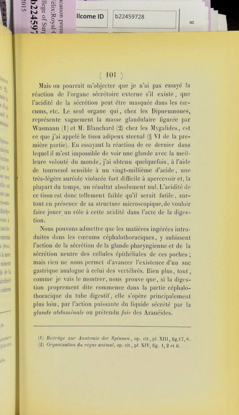 Mais on pourrait m’objecter que je n'ai pas essayé la réaction de l’organe sécrétoire externe s’il existe, que l’acidité de la sécrétion peut être masquée dans les cæ- cums, etc. Le seul organe qui, chez les Dipneumones, représente vaguement la masse glandulaire figurée par Wasmann ( 1 ) et M. Blanchard (2) chez les Mygalides, est ce que j’ai appelé le tissu adipeux sternal (§ VI de la pre- mière partie). En essayant la réaction de ce dernier dans lequel il m’est impossible de voir une glande avec la meil- leure volonté du monde, j’ai obtenu quelquefois, à l’aide de tournesol sensible à un vingt-millième d’acide, une très-légère auréole violacée fort difficile à apercevoir et, la plupart du temps, un résultat absolument nul. L’acidité de ce tissu est donc tellement faible qu’il serait futile, sur- tout en présence de sa structure microscopique,de vouloir faire jouer un rôle à celle acidité dans l’acte de la diges- tion. Nous pouvons admettre que les matières ingérées intro- duites dans les cæcums céphalolhoraciques, y subissent l’action de la sécrétion de la glande pharyngienne et de la sécrétion neutre des cellules épithéliales de ces poches; mais rien ne nous permet d’avancer l’existence d’un suc gastrique analogue à celui des vertébrés. Bien plus, tout, comme je vais le montrer, nous prouve que, si la diges- tion proprement dite commence dans la partie céphalo- thoracique du tube digestif, elle s’opère principalement plus loin, par l’action puissante du liquide sécrété par la glande abdominale ou prétendu foie des Aranéides. (!) Beilrcige zur Anatomie der Spinnen, op. cit., pl. XIII, fig.l7,S. (2) Organisation du règne animal, op. cit, pl XIV, fig. I, 2 et 6.