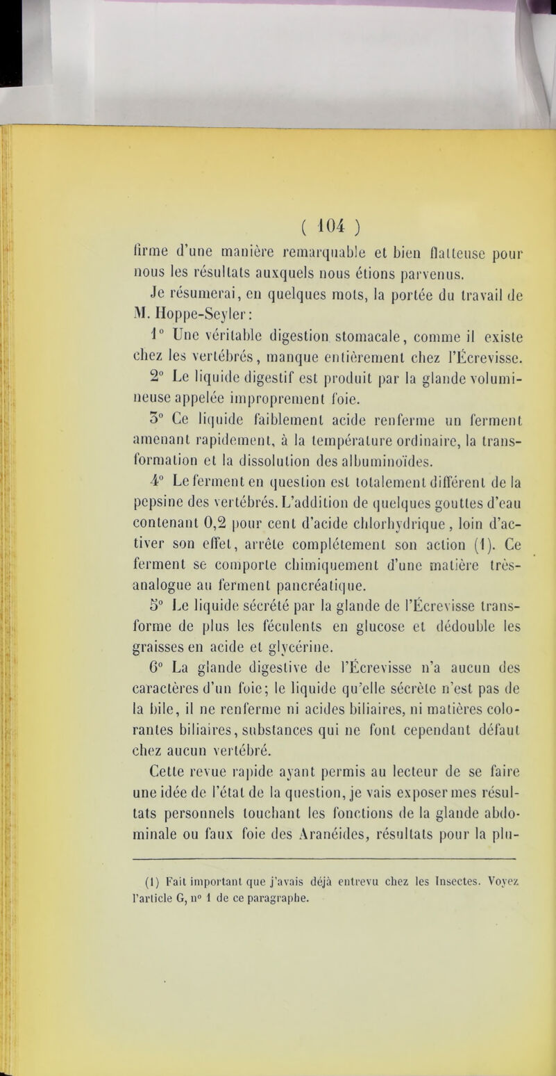 firme d’une manière remarquable et bien flatteuse pour nous les résultats auxquels nous étions parvenus. Je résumerai, en quelques mots, la portée du travail de M. Hoppe-Seyler : 1° Une véritable digestion stomacale, comme il existe chez les vertébrés, manque entièrement chez l’Écrevisse. 2° Le liquide digestif est produit par la glande volumi- neuse appelée improprement foie. 5° Ce liquide faiblement acide renferme un ferment amenant rapidement, à la température ordinaire, la trans- formation cl la dissolution des albuminoïdes. 4° Le ferment en question est totalement différent delà pepsine des vertébrés. L’addition de quelques gouttes d’eau contenant 0,2 pour cent d’acide chlorhydrique, loin d’ac- tiver son effet, arrête complètement son action (1). Ce ferment se comporte chimiquement d’une matière très- analogue au ferment pancréatique. 5° Le liquide sécrété par la glande de l’Écrevisse trans- forme de plus les féculents en glucose et dédouble les graisses en acide et glycérine. 6° La glande digestive de l’Écrevisse n’a aucun des caractères d’un foie; le liquide qu’elle sécrète n’est pas de la bile, il ne renferme ni acides biliaires, ni matières colo- rantes biliaires, substances qui ne font cependant défaut chez aucun vertébré. Cette revue rapide ayant permis au lecteur de se faire une idée de l’état de la question, je vais exposer mes résul- tats personnels louchant les fonctions de la glande abdo- minale ou faux foie des Aranéides, résultats pour la plu- (1) Fait important que j’avais déjà entrevu chez les Insectes. Voyez l’article G, n° 1 de ce paragraphe.