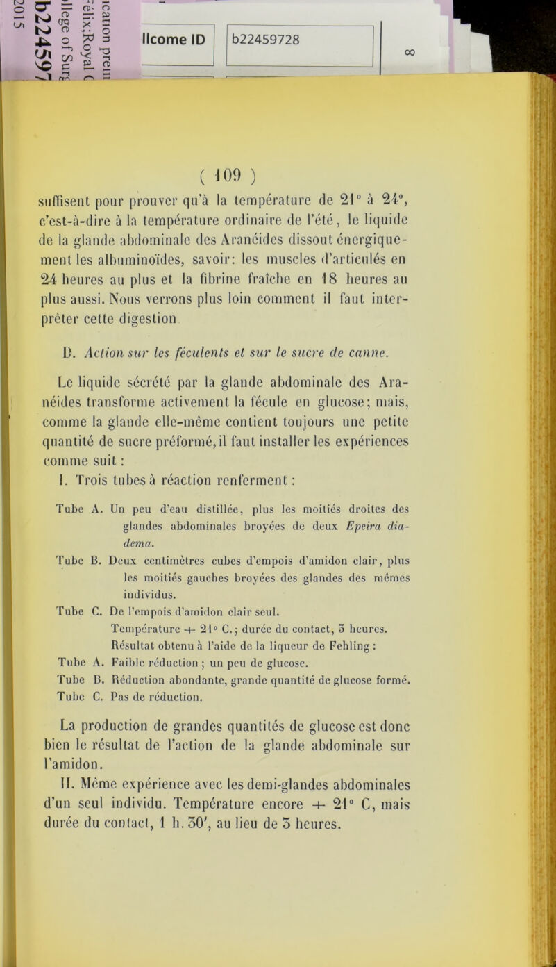 00 a* K) 4- <J\ MO o o cra n> Mj CO c rro ^ j — (T)' O — P X 2 ^ • O O ^ *< ^ w n> — ( 109 ) suffisent pour prouver qu’à la température de 21° à 24°, c’est-à-dire à la température ordinaire de l’été, le liquide de la glande abdominale des Aranéides dissout énergique- ment les albuminoïdes, savoir: les muscles d’articulés en 24 heures au plus et la fibrine fraîche en 18 heures au plus aussi. Nous verrons plus loin comment il faut inter- préter celte digestion D. Action sur les féculents et sur le sucre de canne. Le liquide sécrété par la glande abdominale des Ara- néides transforme activement la fécule en glucose; mais, comme la glande elle-même contient toujours une petite quantité de sucre préformé, il faut installer les expériences comme suit : I. Trois tubes à réaction renferment: Tube A. Un peu d’eau distillée, plus les moitiés droites des glandes abdominales broyées de deux Epeira dia- dema. Tube B. Deux centimètres cubes d’empois d’amidon clair, plus les moitiés gauches broyées des glandes des mêmes individus. Tube C. De l’empois d’amidon clair seul. Température -+- 21° C.; durée du contact, 5 heures. Résultat obtenu à l’aide de la liqueur de Fehling: Tube A. Faible réduction ; un peu de glucose. Tube B. Réduction abondante, grande quantité de glucose formé. Tube C. Pas de réduction. La production de grandes quantités de glucose est donc bien le résultat de l’action de la glande abdominale sur l’amidon. IL Même expérience avec les demi-glandes abdominales d’un seul individu. Température encore -+- 21° C, mais durée du contact, 1 b. 50', au lieu de 5 heures.