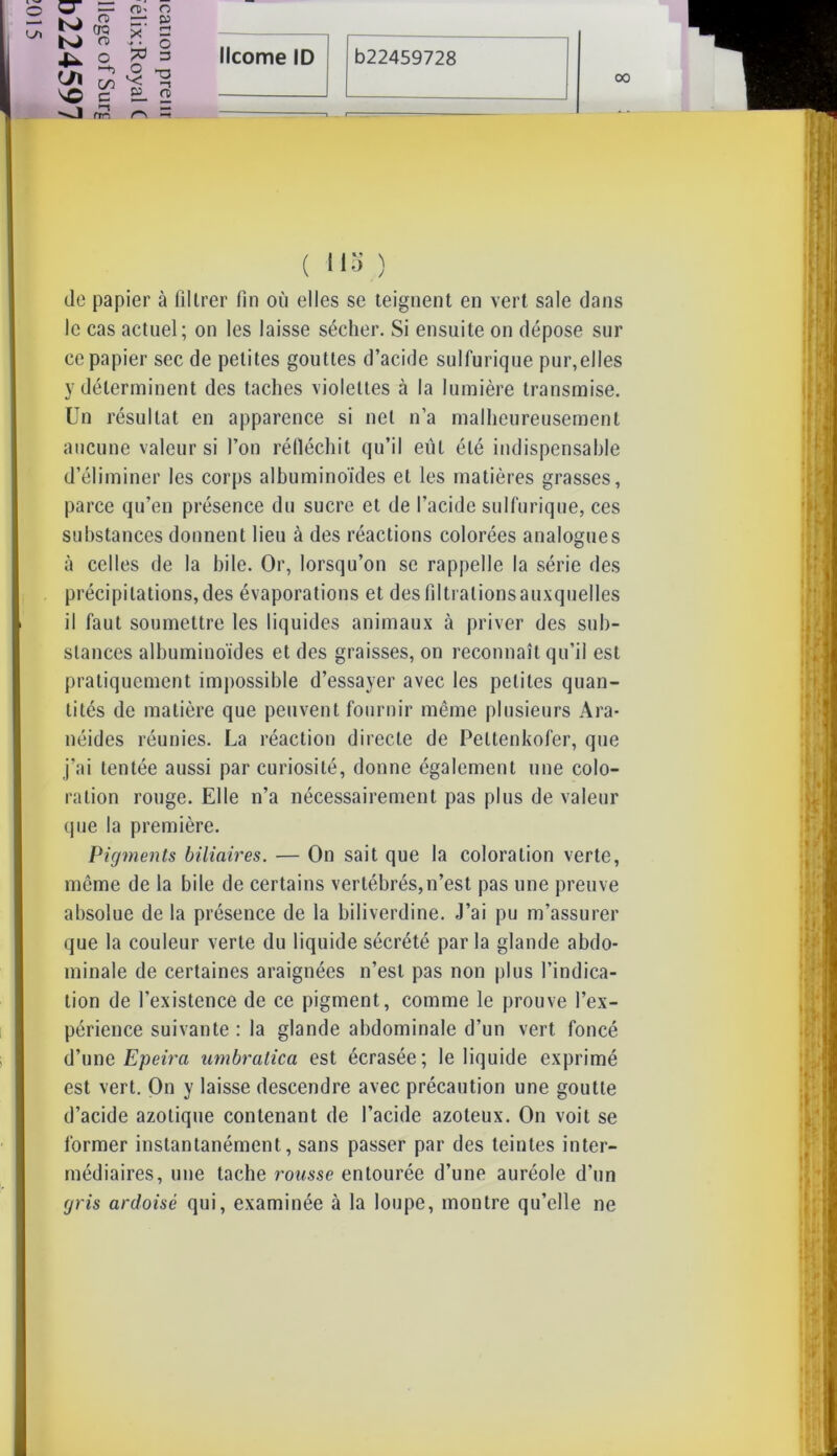 00 CT K) C/1 vo —1 fî oo n> GO c m- o sr x = ■» ■. O O -a v: ^ » O) ( 113 ) de papier à filtrer fin où elles se teignent en vert sale dans le cas actuel; on les laisse sécher. Si ensuite on dépose sur ce papier sec de petites gouttes d’acide sulfurique pur,elles y déterminent des taches violettes à la lumière transmise. Un résultat en apparence si net n’a malheureusement aucune valeur si l’on réfléchit qu’il eut été indispensable d’éliminer les corps albuminoïdes et les matières grasses, parce qu’en présence du sucre et de l’acide sulfurique, ces substances donnent lieu à des réactions colorées analogues à celles de la hile. Or, lorsqu’on se rappelle la série des précipitations, des évaporations et des lïltialionsauxquelles il faut soumettre les liquides animaux à priver des sub- stances albuminoïdes et des graisses, on reconnaît qu’il est pratiquement impossible d’essayer avec les petites quan- tités de matière que peuvent fournir même plusieurs Ara- néides réunies. La réaction directe de Peltenkofer, que j’ai tentée aussi par curiosité, donne également une colo- ration rouge. Elle n’a nécessairement pas plus de valeur que la première. Pigments biliaires. — On sait que la coloration verte, même de la bile de certains vertébrés,n’est pas une preuve absolue de la présence de la biliverdine. J’ai pu m’assurer que la couleur verte du liquide sécrété par la glande abdo- minale de certaines araignées n’est pas non plus l’indica- tion de l'existence de ce pigment, comme le prouve l’ex- périence suivante : la glande abdominale d’un vert foncé d’une Epeira umbralica est écrasée; le liquide exprimé est vert. On y laisse descendre avec précaution une goutte d’acide azotique contenant de l’acide azoteux. On voit se former instantanément, sans passer par des teintes inter- médiaires, une tache rousse entourée d’une auréole d’un gris ardoisé qui, examinée à la loupe, montre qu’elle ne