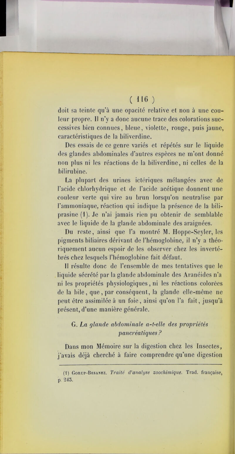 ( lie ) doit sa teinte qu’à une opacité relative et non à une cou- leur propre. 11 n’y a donc aucune trace des colorations suc- cessives bien connues, bleue, violette, rouge, puis jaune, caractéristiques de la biliverdine. Des essais de ce genre variés et répétés sur le liquide des glandes abdominales d’autres espèces ne m’ont donné non plus ni les réactions de la biliverdine, ni celles de la bilirubine. La plupart des urines ictériques mélangées avec de l’acide chlorhydrique et de l’acide acétique donnent une couleur verte qui vire au brun lorsqu’on neutralise par l’ammoniaque, réaction qui indique la présence de la bili- prasine (1 ). Je n’ai jamais rien pu obtenir de semblable avec le liquide de la glande abdominale des araignées. Du reste, ainsi que l’a montré M. Hoppe-Seyler, les pigments biliaires dérivant de l’hémoglobine, il n’y a théo- riquement aucun espoir de les observer chez les inverté- brés chez lesquels l’hémoglobine fait défaut. II résulte donc de l’ensemble de mes tentatives que le liquide sécrété par la glande abdominale des Aranéides n’a ni les propriétés physiologiques, ni les réactions colorées de la bile, que, par conséquent, la glande elle-même ne peut être assimilée à un foie, ainsi qu’on l’a fait, jusqu’à présent, d’une manière générale. G. La glande abdominale a-t-elle des propriétés pancréatiques ? Dans mon Mémoire sur la digestion chez les Insectes, j’avais déjà cherché à faire comprendre qu’une digestion (t) Gorup-Besanez. Traité d’analyse soochimique. Trad. française, p 243.