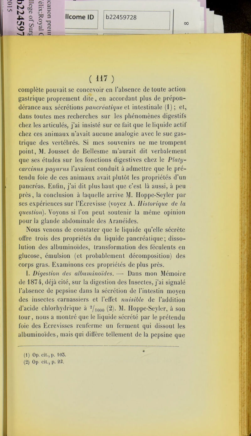 00 CT K) VO —J — n>- o o —-* p w x' 2 n - ■ O “+J O T-. g>ll ( H7 ) complète pouvait se concevoir en l’absence de toute action gastrique proprement dite, en accordant plus de prépon- déranceaux sécrétions pancréatique et intestinale (1); et, dans toutes mes recherches sur les phénomènes digestifs chez les articulés, j’ai insisté sur ce fait que le liquide actif chez ces animaux n’avait aucune analogie avec le suc gas- trique des vertébrés. Si mes souvenirs ne me trompent point, M. Jousset de Bellesme m’aurait dit verbalement que ses études sur les fonctions digestives chez le Plnty- carcinus payants l’avaient conduit à admettre que le pré- tendu foie de ces animaux avait plutôt les propriétés d’un pancréas. Enfin, j’ai dit plus haut que c’est là aussi, à peu près, la conclusion à laquelle arrive M. Iloppe-Seyler par ses expériences sur l’Écrevisse (voyez A. Historique de la question). Voyons si l’on peut soutenir la même opinion pour la glande abdominale des Aranéides. Nous venons de constater que le liquide qu’elle sécrète offre trois des propriétés du liquide pancréatique; disso- lution des albuminoïdes, transformation des féculents en glucose, émulsion (et probablement décomposition) des corps gras. Examinons ces propriétés de plus près. I. Digestion des albuminoïdes. — Dans mon Mémoire de 1874, déjà cité, sur la digestion des Insectes, j’ai signalé l’absence de pepsine dans la sécrétion de l’intestin moyen des insectes carnassiers et l’effet nuisible de l’addition d’acide chlorhydrique à 1 2/)000 (2). M. Iloppe-Seyler, à son tour, nous a montré que le liquide sécrété par le prétendu foie des Écrevisses renferme un ferment qui dissout les albuminoïdes, mais qui diffère tellement de la pepsine que (1) Op. cit-, p. 105. (2) Op cil., p. 22.