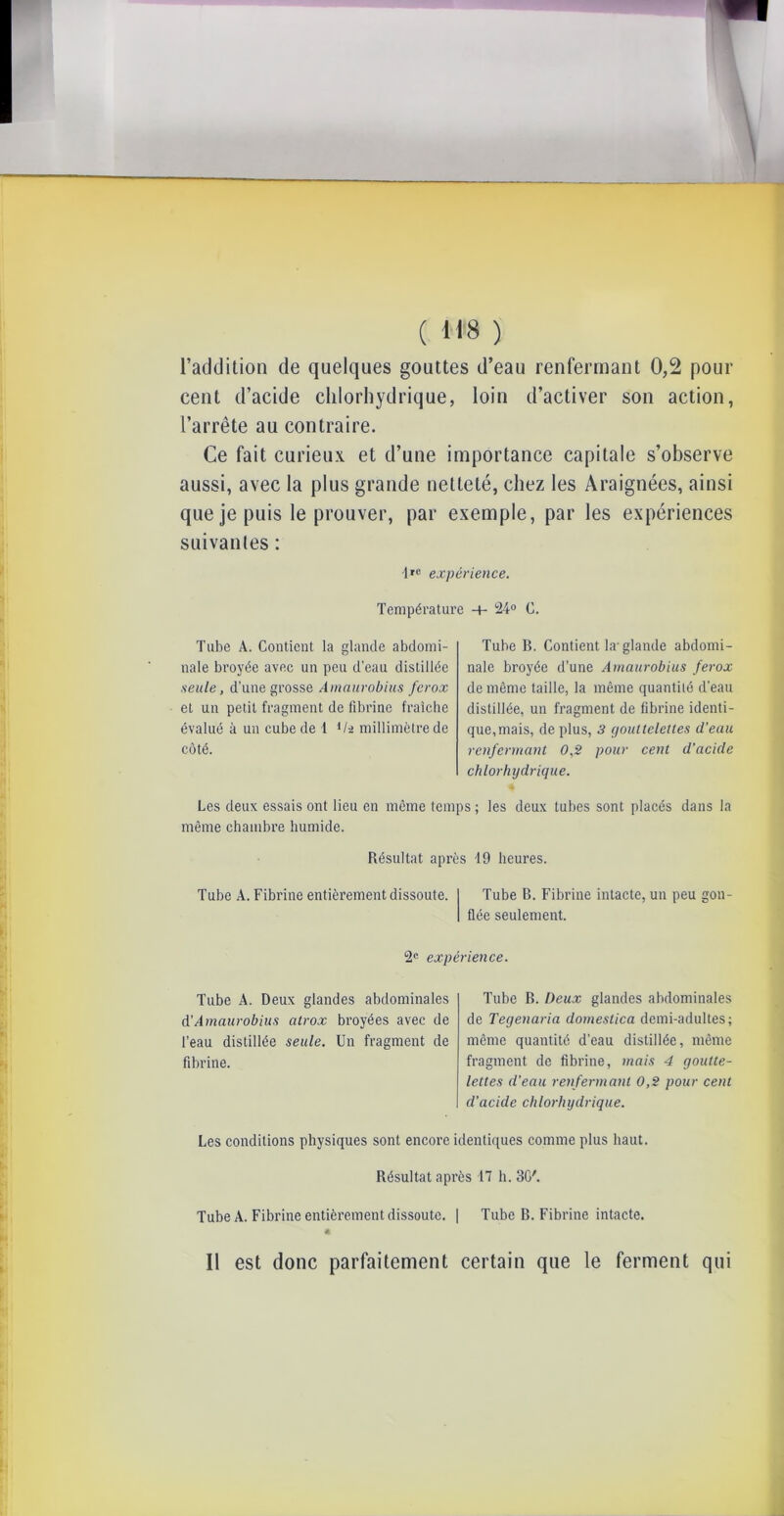 ( **8 ) l’addition de quelques gouttes d’eau renfermant 0,2 pour cent d’acide chlorhydrique, loin d’activer son action, l’arrête au contraire. Ce fait curieux et d’une importance capitale s’observe aussi, avec la plus grande netteté, chez les Araignées, ainsi que je puis le prouver, par exemple, par les expériences suivantes : 1rc expérience. Température -+- 24° C. Tube A. Contient la glande abdomi- nale broyée avec un peu d’eau distillée seule, d’une grosse Amaurobius ferox et un petit fragment de fibrine fraîche évalué à un cube de 1 it-i millimètre de côté. Tube B. Contient la-glande abdomi- nale broyée d’une Amaurobius ferox de même taille, la même quantité d'eau distillée, un fragment de fibrine identi- que, mais, de plus, 3 gouttelettes d’eau renfermant 0,2 pour cent d'acide chlorhydrique. Les deux essais ont lieu en même temps ; les deux tubes sont placés dans la même chambre humide. Résultat après 19 heures. Tube A. Fibrine entièrement dissoute. Tube B. Fibrine intacte, un peu gon- flée seulement. 2e expérience. Tube A. Deux glandes abdominales à.’Amaurobius atrox broyées avec de l’eau distillée seule. Un fragment de fibrine. Tube B. Deux glandes abdominales de Tegenaria domestica demi-adultes; même quantité d’eau distillée, même fragment de fibrine, mais 4 goutte- lettes cl’eau renfermant 0,2 pour cent d’acicle chlorhydrique. Les conditions physiques sont encore identiques comme plus haut. Résultat après 17 h. 30'. Tube A. Fibrine entièrement dissoute. | Tube B. Fibrine intacte. Il est donc parfaitement certain que le ferment qui