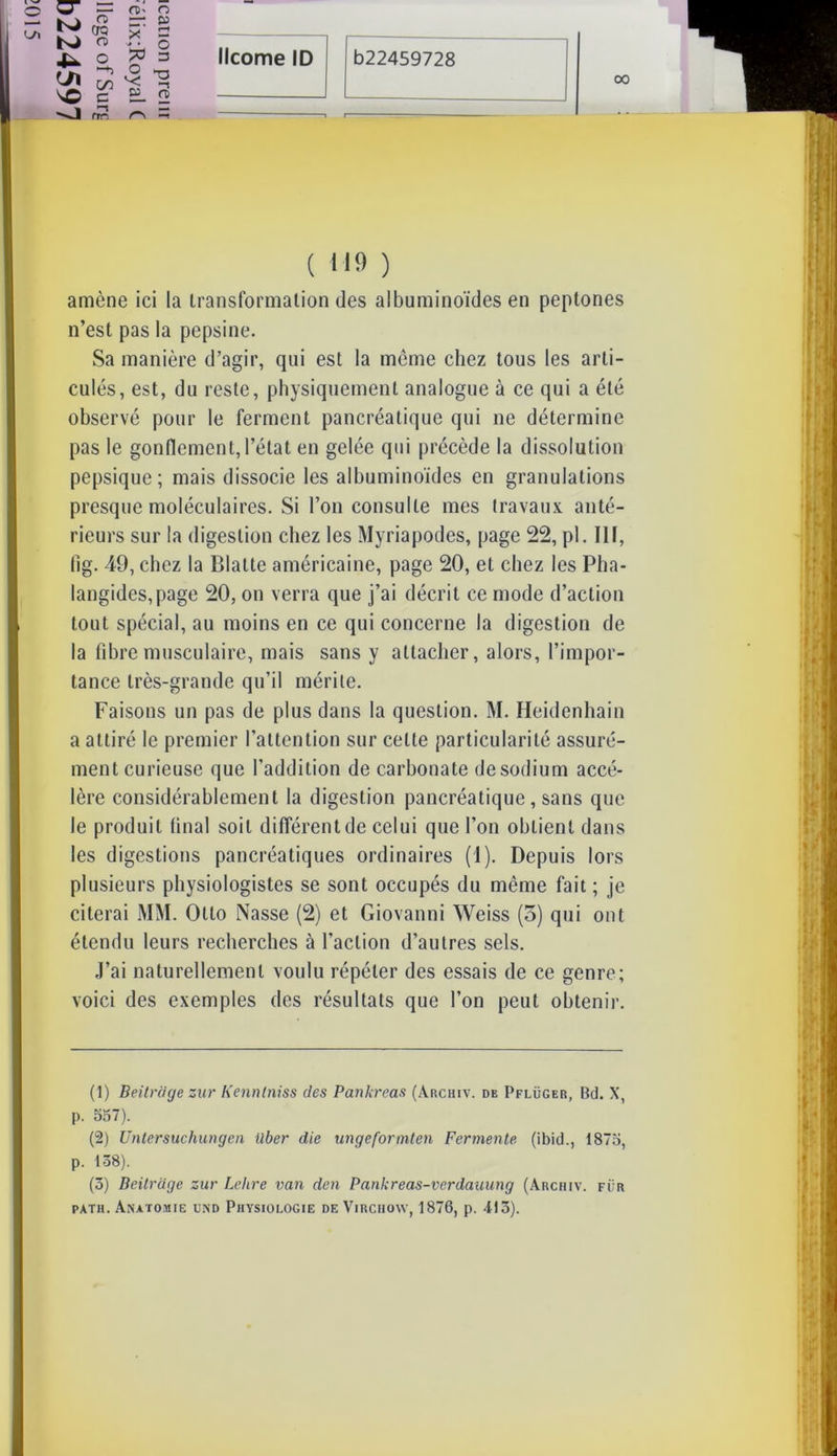 o &3 00 ( 119 ) amène ici la transformation des albuminoïdes en peptones n’est pas la pepsine. Sa manière d’agir, qui est la même chez tous les arti- culés, est, du reste, physiquement analogue à ce qui a été observé pour le ferment pancréatique qui ne détermine pas le gonflement, l’état en gelée qui précède la dissolution pepsique; mais dissocie les albuminoïdes en granulations presque moléculaires. Si l’on consulte mes travaux anté- rieurs sur la digestion chez les Myriapodes, page 22, pl. III, lig. 49, chez la Blatte américaine, page 20, et chez les Pha- langides,page 20, on verra que j’ai décrit ce mode d’action tout spécial, au moins en ce qui concerne la digestion de la fibre musculaire, mais sans y attacher, alors, l’impor- tance très-grande qu’il mérite. Faisons un pas de plus dans la question. M. Heidenhain a attiré le premier l’attention sur cette particularité assuré- ment curieuse que l’addition de carbonate de sodium accé- lère considérablement la digestion pancréatique, sans que le produit final soit différent de celui que l’on obtient dans les digestions pancréatiques ordinaires (1). Depuis lors plusieurs physiologistes se sont occupés du même fait; je citerai MM. Otto Nasse (2) et Giovanni Weiss (5) qui ont étendu leurs recherches à l’action d’autres sels. J’ai naturellement voulu répéter des essais de ce genre; voici des exemples des résultats que l’on peut obtenir. (1) Beitrcige zur Kennlniss des Pankreas (àrchiv. de Pflüger, Bd. X, p. 557). (2) Untersuchungen ilber die ungeformten Fermente (ibid., 1875, p. 138). (3) Beitrcige zur Lelire van den Pankreas-verdauung (Archiv. fur patii. Anatomie und Physiologie de Virchow, 1876, p. 413).