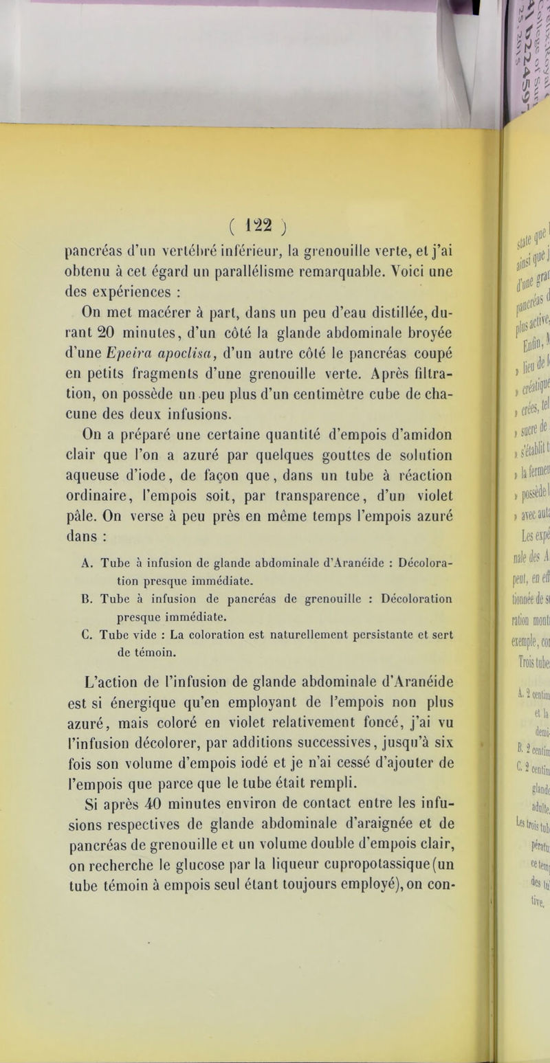 \ obtenu à cet égard un parallélisme remarquable. Voici une des expériences : On met macérer à part, dans un peu d’eau distillée, du- rant 20 minutes, d’un côté la glande abdominale broyée d’une Epeira apoclisa, d’un autre côté le pancréas coupé en petits fragments d’une grenouille verte. Après filtra- tion, on possède un peu plus d’un centimètre cube de cha- cune des deux infusions. On a préparé une certaine quantité d’empois d’amidon clair que l’on a azuré par quelques gouttes de solution aqueuse d’iode, de façon que, dans un tube à réaction ordinaire, l’empois soit, par transparence, d’un violet pâle. On verse à peu près en même temps l’empois azuré dans : A. Tube à infusion de glande abdominale d’Aranéide : Décolora- tion presque immédiate. B. Tube à infusion de pancréas de grenouille : Décoloration presque immédiate. C. Tube vide : La coloration est naturellement persistante et sert de témoin. L’action de l’infusion de glande abdominale d’Aranéide est si énergique qu’en employant de l’empois non plus azuré, mais coloré en violet relativement foncé, j’ai vu l’infusion décolorer, par additions successives, jusqu’à six fois son volume d’empois iodé et je n’ai cessé d’ajouter de l’empois que parce que le tube était rempli. Si après 40 minutes environ de contact entre les infu- sions respectives de glande abdominale d’araignée et de pancréas de grenouille et un volume double d’empois clair, on recherche le glucose par la liqueur cupropotassique(un tube témoin à empois seul étant toujours employé), on con*