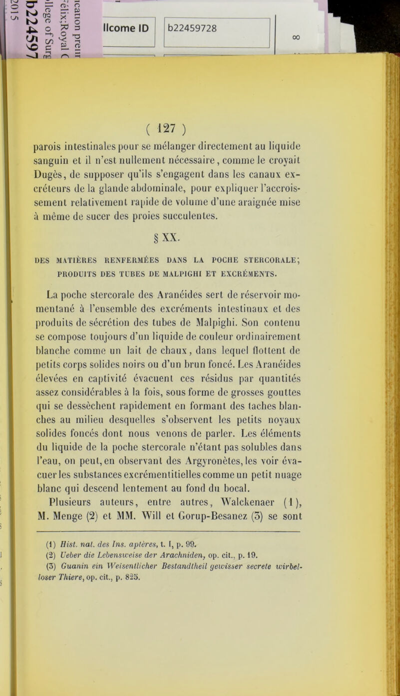 OO O + I O K) CD CTQ CD ><’ N# • p r-f O 4- L/l -h t/) O *< O -s ^O e E- CD -J —s rro T ( 127 ) parois intestinales pour se mélanger directement au liquide sanguin et il n’est nullement nécessaire, comme le croyait Dugès, de supposer qu’ils s’engagent dans les canaux ex- créteurs de la glande abdominale, pour expliquer l’accrois- sement relativement rapide de volume d’une araignée mise à même de sucer des proies succulentes. §XX. DES MATIÈRES RENFERMÉES DANS LA POCHE STERCORALE; PRODUITS DES TUBES DE MALPIGHI ET EXCRÉMENTS. La poche stercorale des Aranéides sert de réservoir mo- mentané à l’ensemble des excréments intestinaux et des produits de sécrétion des tubes de Malpighi. Son contenu se compose toujours d’un liquide de couleur ordinairement blanche comme un lait de chaux, dans lequel flottenl de petits corps solides noirs ou d’un brun foncé. Les Aranéides élevées en captivité évacuent ces résidus par quantités assez considérables à la fois, sous forme de grosses gouttes qui se dessèchent rapidement en formant des taches blan- ches au milieu desquelles s’observent les petits noyaux solides foncés dont nous venons de parler. Les éléments du liquide de la poche stercorale n’étant pas solubles dans l’eau, on peut,en observant des Argyronètes, les voir éva- cuer les substances excrémentitielles comme un petit nuage blanc qui descend lentement au fond du bocal. Plusieurs auteurs, entre autres, Walckenaer ( 1 ), M. Menge (2) et MM. Will et Gorup-Besanez (3) se sont (1) Hist. nal. des Ins. aptères, t. I, p. 99. (2) Ueber die Lebensveeise der Arachniden, op. cil., p. 19. (3) Guanin ein Weisenllicher Bestandtheil gewisser secrete wirbel- loser Thiere, op. cit., p. 825.