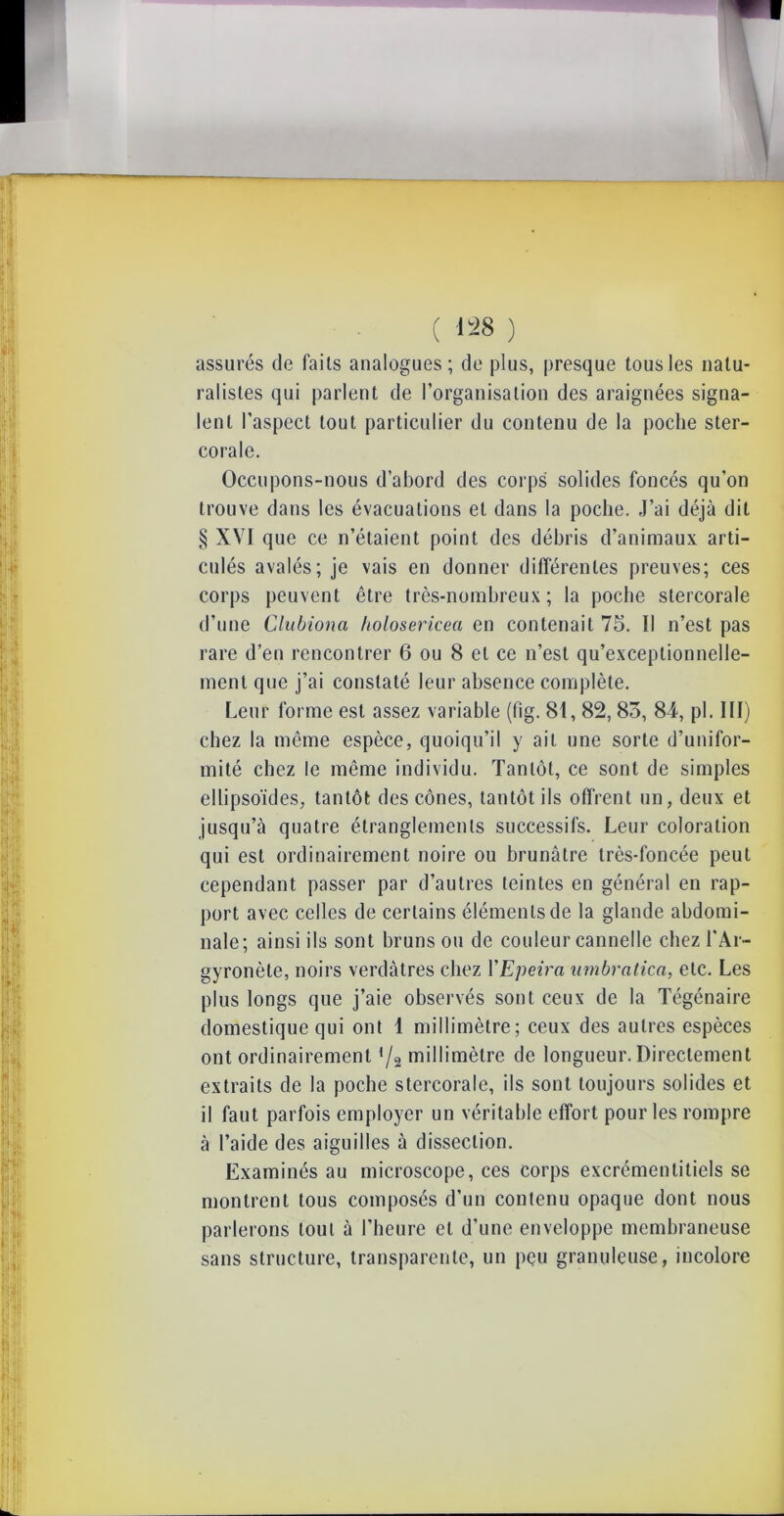 assurés de faits analogues; de plus, presque tous les natu- ralistes qui parlent de l’organisation des araignées signa- lent l’aspect tout particulier du contenu de la poche ster- corale. Occupons-nous d’abord des corps solides foncés qu’on trouve dans les évacuations et dans la poche. J’ai déjà dit § XVI que ce n’étaient point des débris d’animaux arti- culés avalés; je vais en donner différentes preuves; ces corps peuvent être très-nombreux; la poche stercorale d’une Clubiona Itolosericea en contenait 75. Il n’est pas rare d’en rencontrer 6 ou 8 et ce n’est qu’exceptionnelle- menl que j’ai constaté leur absence complète. Leur forme est assez variable (fig. 81,82, 85, 84, pl. III) chez la même espèce, quoiqu’il y ait une sorte d’unifor- mité chez le même individu. Tantôt, ce sont de simples ellipsoïdes, tantôt des cônes, tantôt ils offrent un, deux et jusqu’à quatre étranglements successifs. Leur coloration qui est ordinairement noire ou brunâtre très-foncée peut cependant passer par d’autres teintes en général en rap- port avec celles de certains éléments de la glande abdomi- nale; ainsi ils sont bruns ou de couleur cannelle chez l'Ar- gyronète, noirs verdâtres chez YEpeira umbratica, etc. Les plus longs que j’aie observés sont ceux de la Tégénaire domestique qui ont 1 millimètre; ceux des autres espèces ont ordinairement 4/a millimètre de longueur. Directement extraits de la poche stercorale, ils sont toujours solides et il faut parfois employer un véritable effort pour les rompre à l’aide des aiguilles à dissection. Examinés au microscope, ces corps excrémentitiels se montrent tous composés d’un contenu opaque dont nous parlerons tout à l’heure et d’une enveloppe membraneuse sans structure, transparente, un pçu granuleuse, incolore