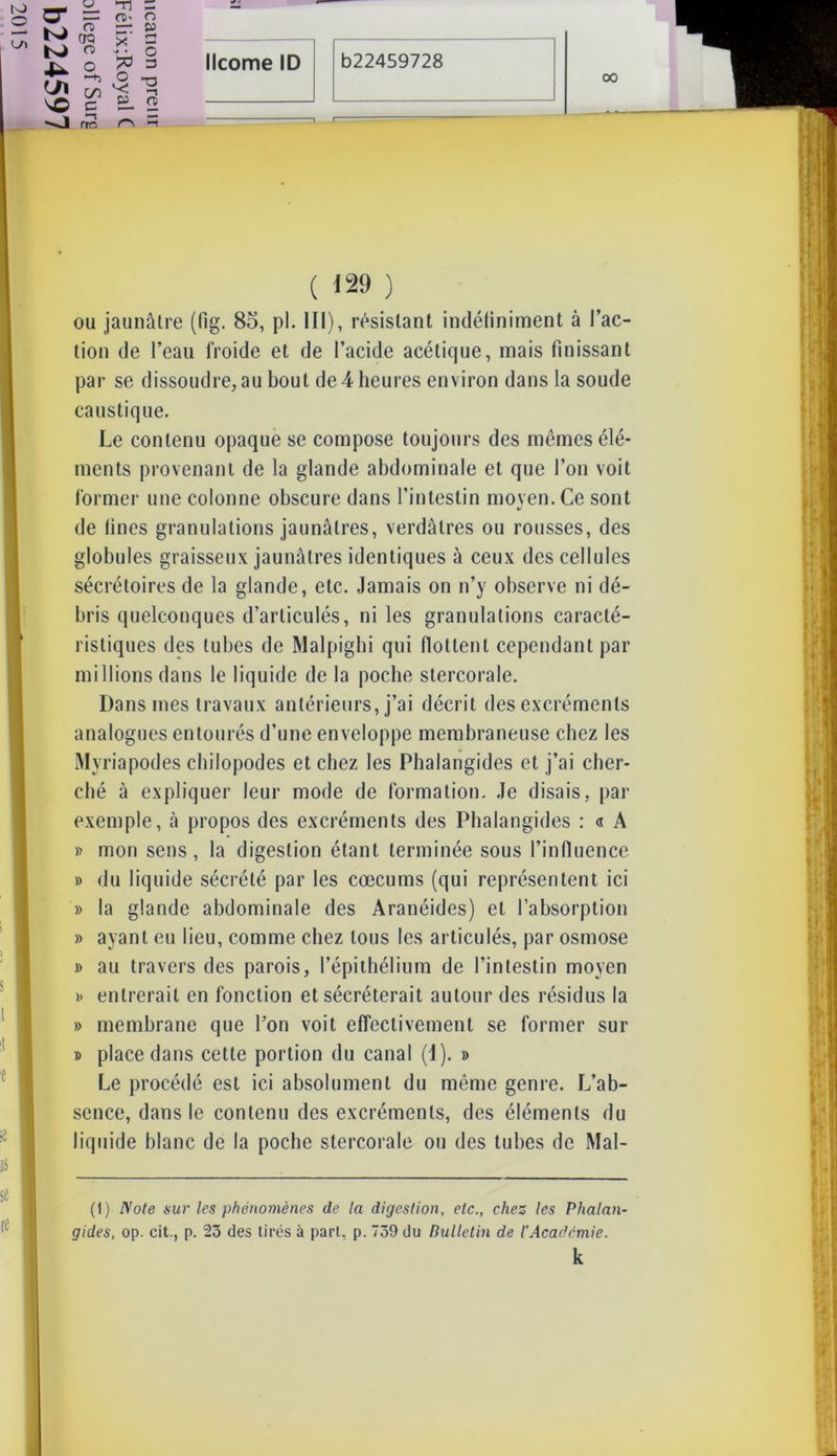 u rn s “ n>. o OQ g1 Ë £ S * § licorne ID b22459728 K) o 00 ( 129 ) ou jaunâtre (llg. 85, pl. III), résistant indéfiniment à fac- tion de l’eau froide et de l’acide acétique, mais finissant par se dissoudre,au bout de 4 heures environ dans la soude caustique. Le contenu opaque se compose toujours des mêmes élé- ments provenant de la glande abdominale et que l’on voit former une colonne obscure dans l’intestin moyen. Ce sont de Unes granulations jaunâtres, verdâtres ou rousses, des globules graisseux jaunâtres identiques à ceux des cellules sécrétoires de la glande, etc. Jamais on n’y observe ni dé- bris quelconques d’articulés, ni les granulations caracté- ristiques des tubes de Malpighi qui flottent cependant par millions dans le liquide de la poche stercorale. Dans mes travaux antérieurs, j’ai décrit des excréments analogues entourés d’une enveloppe membraneuse chez les Myriapodes chilopodes et chez les Phalangides et j’ai cher- ché à expliquer leur mode de formation. Je disais, par exemple, à propos des excréments des Phalangides : « A » mon sens, la digestion étant terminée sous l’influence » du liquide sécrété par les cæcums (qui représentent ici b la glande abdominale des Aranéides) et l’absorption » ayant eu lieu, comme chez tous les articulés, par osmose b au travers des parois, l’épithélium de l’intestin moyen b entrerait en fonction et sécréterait autour des résidus la » membrane que l’on voit effectivement se former sur b place dans cette portion du canal (J), b Le procédé est ici absolument du même genre. L’ab- sence, dans le contenu des excréments, des éléments du liquide blanc de la poche stercorale ou des tubes de Mal- (t) Note sur les phénomènes de la digestion, etc., chez les Phalan- gides, op. cit., p. 25 des tirés à part, p. 759 du Bulletin de l’Académie. k