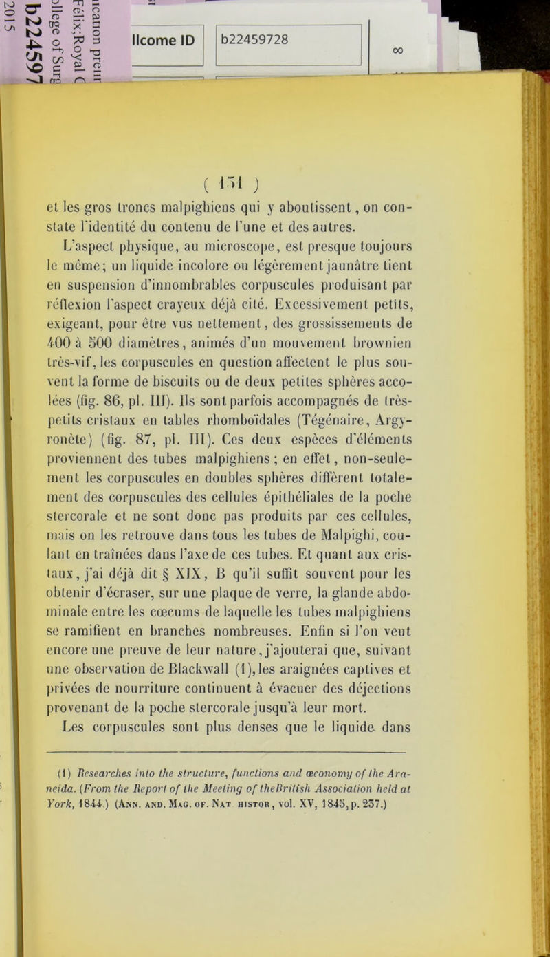 00 ( ni ) et les gros troncs malpighiens qui y aboutissent, on con- state l'identité du contenu de l'une et des autres. L’aspect physique, au microscope, est presque toujours le même; un liquide incolore ou légèrement jaunâtre tient en suspension d’innombrables corpuscules produisant par réflexion l’aspect crayeux déjà cité. Excessivement petits, exigeant, pour être vus nettement, des grossissements de 400 à oOO diamètres, animés d’un mouvement brownien très-vif, les corpuscules en question affectent le plus sou- vent la forme de biscuits ou de deux petites sphères acco- lées (fig. 86, pl. III). Ils sont parfois accompagnés de très- petits cristaux en tables rhomboïdales (Tégénaire, Argy- ronète) (fig. 87, pl. III). Ces deux espèces d'éléments proviennent des tubes malpighiens; en effet, non-seule- ment les corpuscules en doubles sphères diffèrent totale- ment des corpuscules des cellules épithéliales de la poche stercorale et ne sont donc pas produits par ces cellules, mais on les retrouve dans tous les tubes de Malpigbi, cou- lant en traînées dans l’axe de ces tubes. Et quant aux cris- taux, j’ai déjà dit § XIX, B qu’il suffit souvent pour les obtenir d’écraser, sur une plaque de verre, la glande abdo- minale entre les cæcums de laquelle les tubes malpighiens se ramifient en branches nombreuses. Enfin si l’on veut encore une preuve de leur nature, j'ajouterai que, suivant une observation de Blackwall ( 1 ), les araignées captives et privées de nourriture continuent à évacuer des déjections provenant de la poche stercorale jusqu’à leur mort. Les corpuscules sont plus denses que le liquide dans (1) Rcsearches inlo lhe structure, funclions and œconomy of the Ara- neida. (From the Report of llie Meeting of IheRritish Association held al York, 1844.) (Aisn. and. MaG. of. Nat histqr,vo1. XV. 1845, p. 257.) O bJ -U U\ -J ru CJQ n> CO e -n — ni- o — 2 5 os m