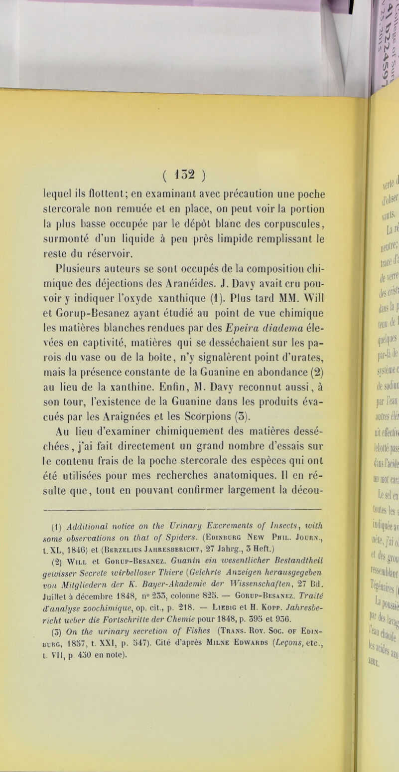 lequel ils flottent; en examinant avec précaution une poche slercorale non remuée cl en place, on peut voir la portion la plus basse occupée par le dépôt blanc des corpuscules, surmonté d’un liquide à peu près limpide remplissant le reste du réservoir. Plusieurs auteurs se sont occupés de la composition chi- mique des déjections des Aranéides. J. Davy avait cru pou- voir y indiquer l’oxyde xanthique (1). Plus lard MM. Will et Gorup-Besanez ayant étudié au point de vue chimique les matières blanches rendues par des Epeira diadema éle- vées en captivité, matières qui se desséchaient sur les pa- rois du vase ou de la boîte, n’y signalèrent point d’urates, mais la présence constante de la Guanine en abondance (2) au lieu de la xanlhine. Enfin, M. Davy reconnut aussi, à son tour, l’existence de la Guanine dans les produits éva- cués par les Araignées et les Scorpions (3). Au lieu d’examiner chimiquement des matières dessé- chées, j’ai fait directement un grand nombre d’essais sur le contenu frais de la poche stercorale des espèces qui ont été utilisées pour mes recherches anatomiques. Il en ré- sulte que, tout en pouvant confirmer largement la décou- (1) Addilional notice on the Urinanj Excréments of Insects, ivitli some observations on thaï of Spiders. (Edinburg New Phil. Journ., I. XL, 1846) et (Berzeliüs Jahresbericht, 27 Jahrg., 3 Heft.) (2) Will et Gorup-Besanez. Guanin ein wesentlicher Bestandtheil gewisser Secrete ivirbelloser Tliiere (Gelehrte Anzeigen herausgegeben von Mitgliedern der K. Bayer-Akademie der Wissenschaften, 27 Bd. Juillet à décembre 1848, n® 233, colonne 825. — Gorup-Besanez. Traité d'analyse zoochimique, op. cil., p. 218. — Liebig et H. Kopp. Jahresbe- richt ueber die Fortschritle der Chernie pour 1848, p. 395 et 936. (3) On the urinary sécrétion of Fishes (Trans. Roy. Soc. of Edin- uurg, 1857, t. XXI, p. 547). Cité d’après Milne Edwards (Leçons, etc., l. Vil, p 450 en note).