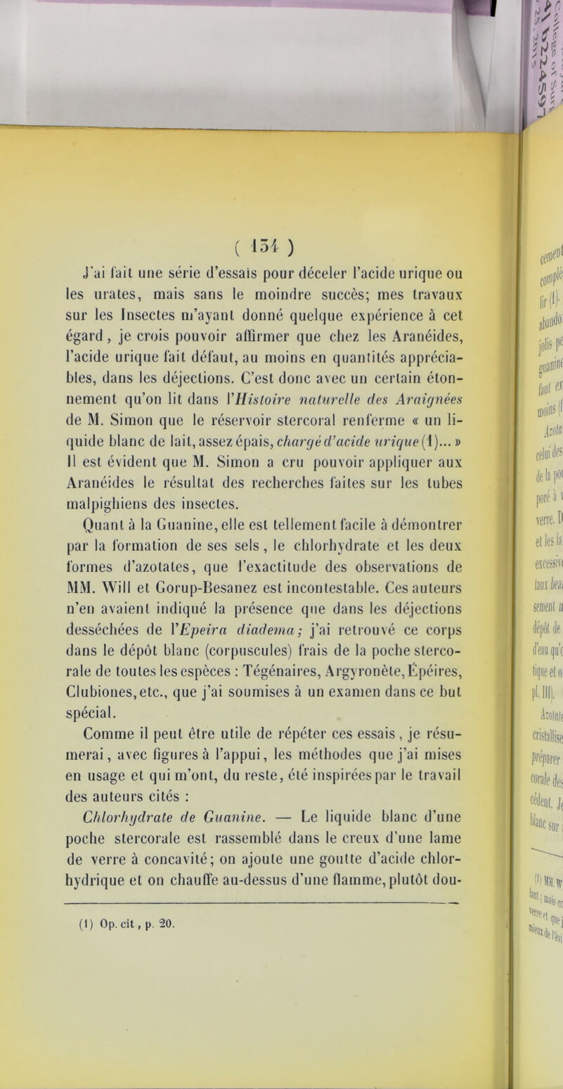 J'ai l'ait une série d’essais pour déceler l’acide urique ou les urates, mais sans le moindre succès; mes travaux sur les Insectes m’ayant donné quelque expérience à cet égard , je crois pouvoir affirmer que chez les Aranéides, l’acide urique fait défaut, au moins en quantités apprécia- bles, dans les déjections. C’est donc avec un certain éton- nement qu’on lit dans l'Histoire naturelle des Araignées de M. Simon que le réservoir stercoral renferme « un li- quide blanc de lait, assez épais, chargé d’acide urique (1)... » 11 est évident que M. Simon a cru pouvoir appliquer aux Aranéides le résultat des recherches faites sur les tubes malpighiens des insectes. Quant à la Guanine, elle est tellement facile à démontrer par la formation de ses sels, le chlorhydrate et les deux formes d’azotates, que l’exactitude des observations de MM. Will et Gorup-Besanez est incontestable. Ces auteurs n’en avaient indiqué la présence que dans les déjections desséchées de YEpeira diadema; j’ai retrouvé ce corps dans le dépôt blanc (corpuscules) frais de la poche sterco- rale de toutes les espèces : Tégénaires, Argyronèle,Épéires, Clubiones,etc., que j’ai soumises à un examen dans ce but spécial. Comme il peut être utile de répéter ces essais, je résu- merai , avec figures à l’appui, les méthodes que j’ai mises en usage et qui m’ont, du reste, été inspirées par le travail des auteurs cités : Chlorhydrate de Guanine. — Le liquide blanc d’une poche stercorale est rassemblé dans le creux d’une lame de verre à concavité; on ajoute une goutte d’acide chlor- hydrique et on chauffe au-dessus d’une flamme, plutôt dou- (1 ) Op. cit, p. 20.