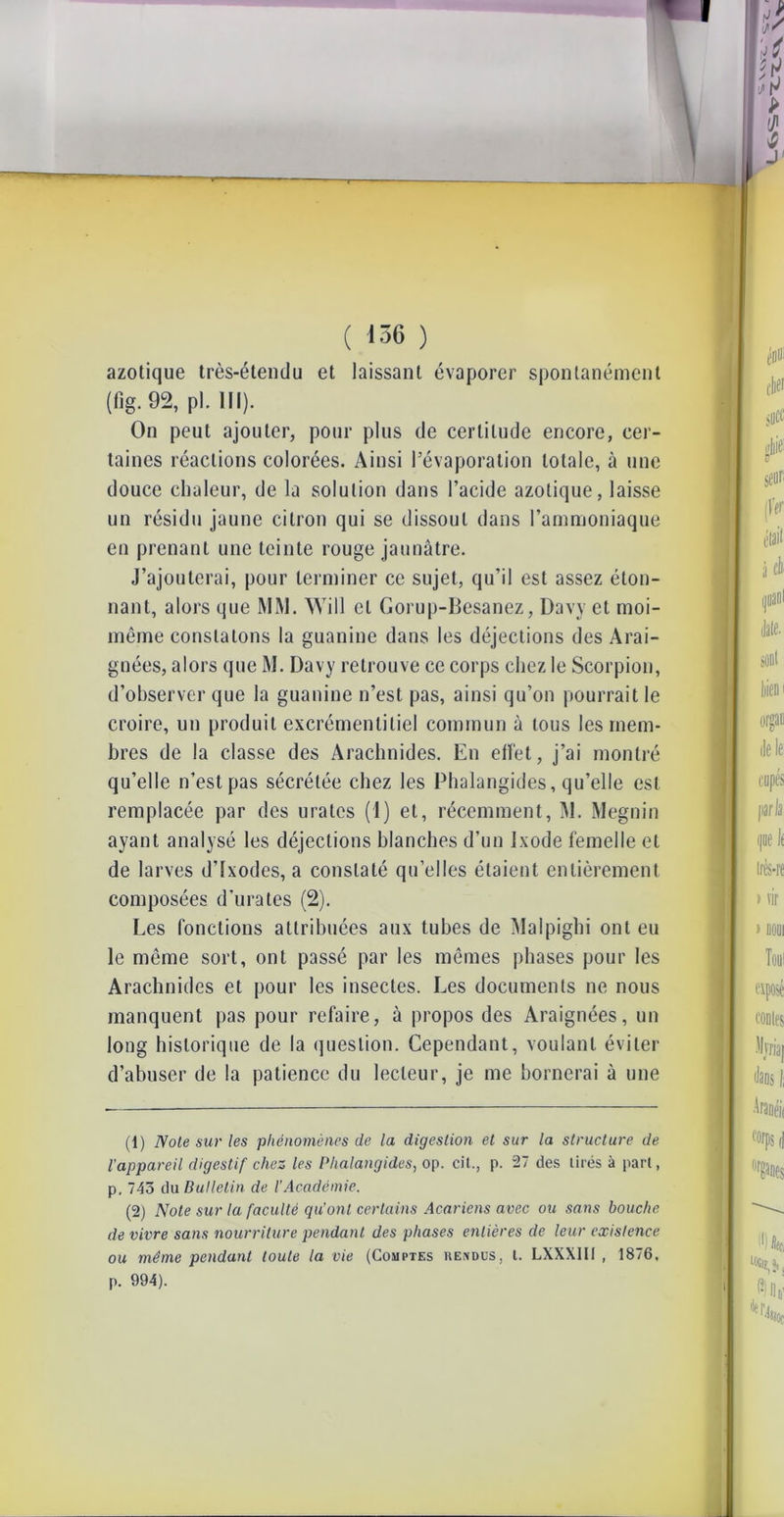 ( 136 ) azotique très-étendu et laissant évaporer spontanément (fig. 92, pl. III). On peut ajouter, pour plus de certitude encore, cer- taines réactions colorées. Ainsi l’évaporation totale, à une douce chaleur, de la solution dans l’acide azotique, laisse un résidu jaune citron qui se dissout dans l’ammoniaque en prenant une teinte rouge jaunâtre. J’ajouterai, pour terminer ce sujet, qu’il est assez éton- nant, alors que MM. Will cl Gorup-Besanez, Davy et moi- même constatons la guanine dans les déjections des Arai- gnées, alors que M. Davy retrouve ce corps chez le Scorpion, d’observer que la guanine n’est pas, ainsi qu’on pourrait le croire, un produit excrémentitiel commun à tous les mem- bres de la classe des Arachnides. En eifet, j’ai montré qu’elle n’est pas sécrétée chez les Phalangides, qu’elle est remplacée par des urates (I) et, récemment, M. Megnin ayant analysé les déjections blanches d’un Ixode femelle et de larves d’Ixodes, a constaté quelles étaient entièrement composées d'urates (2). Les fonctions attribuées aux tubes de Malpighi ont eu le même sort, ont passé par les mêmes phases pour les Arachnides et pour les insectes. Les documents ne nous manquent pas pour refaire, à propos des Araignées, un long historique de la question. Cependant, voulant éviter d’abuser de la patience du lecteur, je me bornerai à une (1) Note sur les phénomènes de la digestion et sur la structure de l'appareil digestif chez les Phalangides, op. cil., p. 27 des tirés à pari, p. 743 du Bulletin de l’Académie. (2) Note sur la faculté qu'ont certains Acariens avec ou sans bouche de vivre sans nourriture pendant des phases entières de leur existence ou même pendant toute la vie (Comptes rendus, t. LXXXIII , 1876, p. 994).