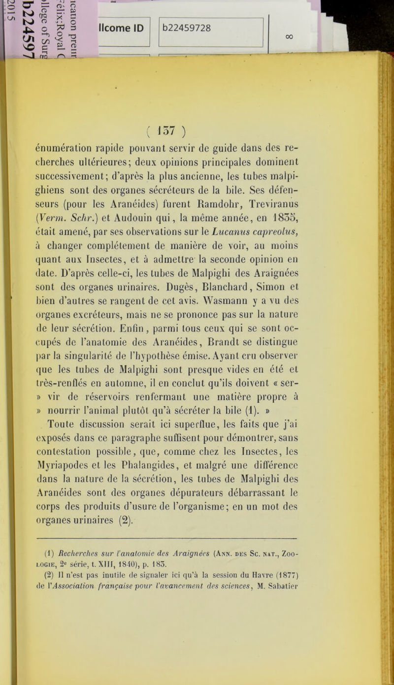 0“ N) N> -U- U\ ^O -J I— CT- o —-■ <8 * o % ►-h O v; Cû 00 c O P r-1 O 3 ft 00 no . r> =s 1 ( 157 ) énumération rapide pouvant servir de guide dans des re- cherches ultérieures; deux opinions principales dominent successivement; d’après la plus ancienne, les tubes malpi- ghiens sont des organes sécréteurs de la hile. Ses défen- seurs (pour les Aranéides) furent Rarndohr, Treviranus [Verni. Schr.) et Audouin qui, la même année, en 1835, était amené, par ses observations sur le Lucanus capreolus, à changer complètement de manière de voir, au moins quant aux Insectes, et à admettre la seconde opinion en date. D’après celle-ci, les tubes de Malpighi des Araignées sont des organes urinaires. Dugès, Blanchard, Simon et bien d’autres se rangent de cet avis. Wasmann y a vu des organes excréteurs, mais ne se prononce pas sur la nature de leur sécrétion. Enfin, parmi tous ceux qui se sont oc- cupés de l’anatomie des Aranéides, Brandt se distingue par la singularité de l'hypothèse émise. Ayant cru observer que les tubes de Malpighi sont presque vides en été et très-renflés en automne, il en conclut qu’ils doivent « ser- » vir de réservoirs renfermant une matière propre à » nourrir l’animal plutôt qu’à sécréter la hile (1). » Toute discussion serait ici superflue, les faits que j’ai exposés dans ce paragraphe suffisent pour démontrer, sans contestation possible, que, comme chez les Insectes, les Myriapodes et les Phalangides, et malgré une différence dans la nature de la sécrétion, les tubes de Malpighi des Aranéides sont des organes dépurateurs débarrassant le corps des produits d’usure de l’organisme; en un mot des organes urinaires (2). (1) Recherches sur l'anatomie des Araignées (Ann. des Sc. nat., Zoo- logie, 2e série, t. XIII, 1840), p. 183. (2) Il n’est pas inutile de signaler ici qu’à la session du Havre (1877)