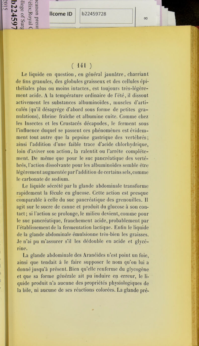 00 Œ K) O) (TQ CD ■U en so G J! (TC OS- O =1 5» X = *3 § B- 2 r\ ^ ( i-îi ) Le liquide en question, en général jaunâtre, charriant de lins granules, des globules graisseux et des cellules épi- théliales plus ou moins intactes, est toujours très-légère- ment acide. A la température ordinaire de l’été, il dissout activement les substances albuminoïdes, muscles d’arti- culés (qu’il désagrégé d’abord sous forme de petites gra- nulations), fibrine fraîche et albumine cuite. Comme chez les Insectes et les Crustacés décapodes, le ferment sous l’influence duquel se passent ces phénomènes est évidem- ment tout autre que la pepsine gastrique des vertébrés; ainsi l’addition d’une faible trace d’acide chlorhydrique, loin d’aviver son action, la ralentit ou l’arrête complète- ment. De même que pour le suc pancréatique des verté- brés, l’action dissolvante pour les albuminoïdes semble être légèrement augmentée par l’addition de certains sels,comme le carbonate de sodium. Le liquide sécrété par la glande abdominale transforme rapidement la fécule en glucose. Cette action est presque comparable à celle du suc pancréatique des grenouilles. Il agit sur le sucre de canne et produit du glucose à son con- tact; si l’action se prolonge, le milieu devient, comme pour le suc pancréatique, franchement acide, probablement par l’établissement de la fermentation lactique. Enfin le liquide de la glande abdominale émulsionne très-bien les graisses, .le n’ai pu m’assurer s’il les dédouble en acide et glycé- rine. La glande abdominale des Aranéides n’est point un foie, ainsi que tendait à le faire supposer le nom qu’on lui a donné jusqu’à présent. Bien qu’elle renferme du glycogène et que sa forme générale ail pu induire en erreur, le li- quide produit n’a aucune des propriétés physiologiques de la bile, ni aucune de ses réactions colorées. La glande pré-