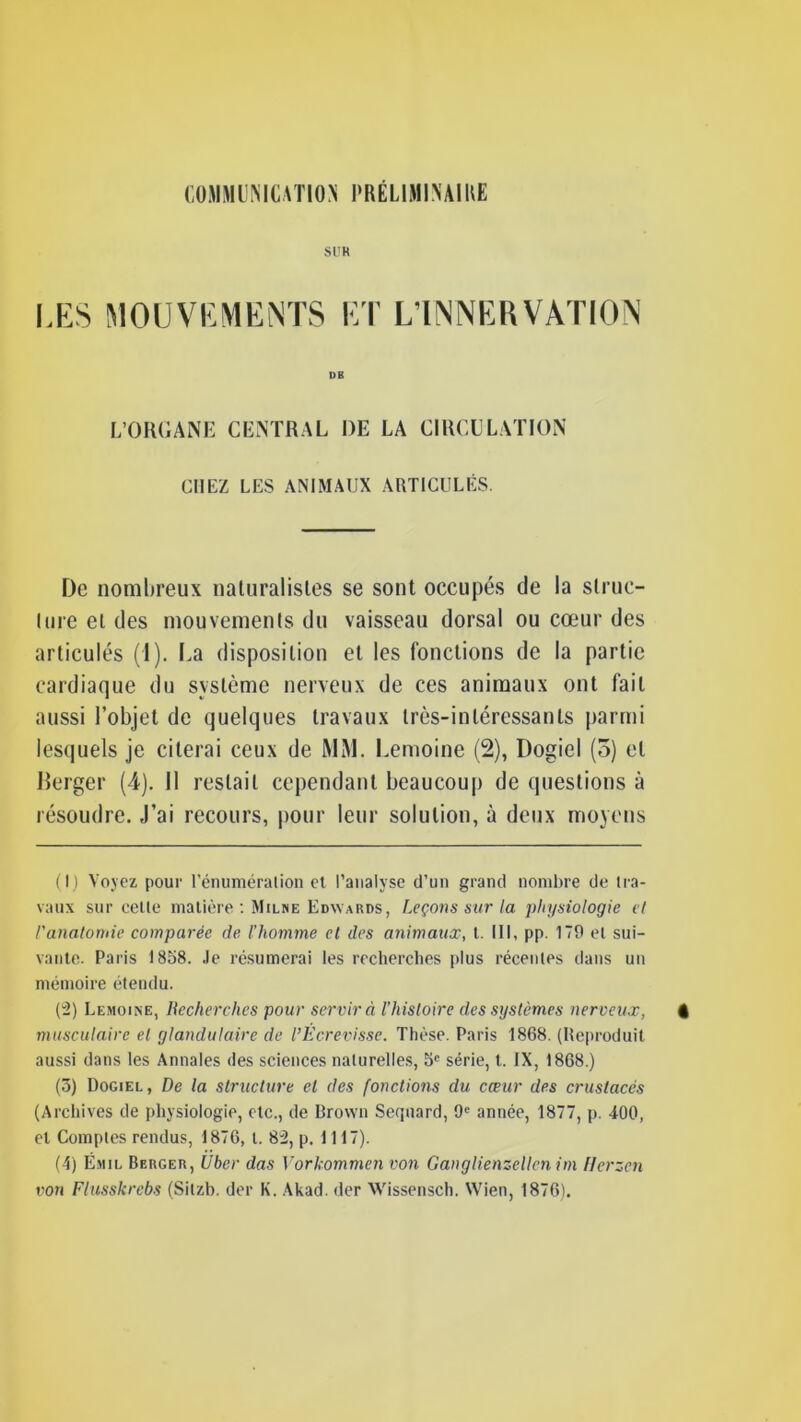 SUR LES MOUVEMENTS ET L’INNERVATION DB L’ORGANE CENTRAL DE LA CIRCULATION CHEZ LES ANIMAUX ARTICULÉS. De nombreux naturalistes se sont occupés de la struc- ture et des mouvements du vaisseau dorsal ou cœur des articulés (1). La disposition et les fonctions de la partie cardiaque du système nerveux de ces animaux ont fait aussi l’objet de quelques travaux très-intéressants parmi lesquels je citerai ceux de MM. Lemoine (2), Dogiel (5) et Derger (4). Il restait cependant beaucoup de questions à résoudre. J’ai recours, pour leur solution, à deux moyens (I) Voyez pour l’énumération et l’analyse d’un grand nombre de tra- vaux sur celle matière : Milne Edwards, Leçons sur la physiologie et l'anatomie comparée de l’homme et des animaux, t. III, pp 179 el sui- vante. Paris 1858. Je résumerai les recherches plus récentes dans un mémoire étendu. (3) Lemoine, Recherches pour servira Fhistoire des systèmes nerveux, musculaire el glandulaire de l’Écrevisse. Thèse. Paris 1868. (Reproduit aussi dans les Annales des sciences naturelles, 5e série, t. IX, 1868.) (5) Dogiel, De la structure el des fonctions du cœur des crustacés (Archives de physiologie, etc., de Brown Sequard, 9e année, 1877, p. 400, el Comptes rendus, 1876, t. 82, p. 1117). (4) Ëmil Berger, Uber das Vorkommen von Ganglienzellcn im Herzen von Flusskrebs (Silzb. der K. Akad. (1er Wissensch. Wien, 1876).