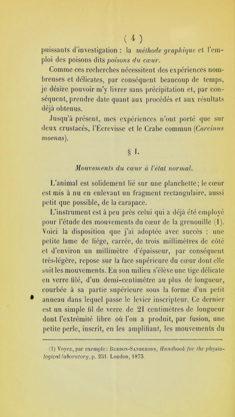 puissants d'investigation : la méthode graphique et l'em- ploi des poisons dits poisons du cœur. Comme ces recherches nécessitent des expériences nom- breuses et délicates, par conséquent beaucoup de temps, je désire pouvoir m’y livrer sans précipitation et, par con- séquent, prendre date quant aux procédés et aux résultats déjà obtenus. Jusqu’à présent, mes expériences n’ont porté que sur deux crustacés, l’Écrevisse et le Crabe commun (Carcinus moenas). § f. Mouvements du cœur à l’état normal. L’animal est solidement lié sur une planchette; le cœur est mis à nu en enlevant un fragment rectangulaire, aussi petit que possible, de la carapace. L’instrument est à peu près celui qui a déjà été employé pour l’étude des mouvements du cœur de la grenouille (1). Voici la disposition que j’ai adoptée avec succès : une petite lame de liège, carrée, de trois millimètres de côté et d’environ un millimètre d’épaisseur, par conséquent très-légère, repose sur la face supérieure du cœur dont elle suit les mouvements. En son milieu s’élève une tige délicate en verre filé, d’un demi-centimètre au plus de longueur, courbée à sa partie supérieure sous la forme d’un petit anneau dans lequel passe le levier inscripleur. Ce dernier est un simple fil de verre de 21 centimètres de longueur dont l’extrémité libre où l’on a produit, par fusion, une petite perle, inscrit, en les amplifiant, les mouvements du (1) Voyez, par exemple: Üukdon-Sandeuson, Handbook for the physio- loçjical taboralory, p. 251. London, 1875.