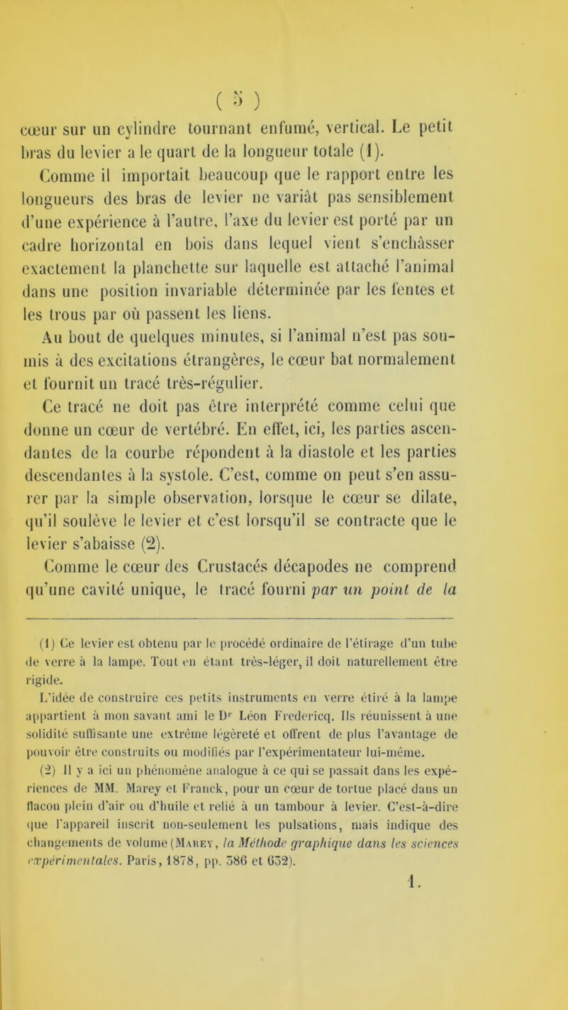 cœur sur un cylindre tournant enfumé, vertical. Le petit lnas du levier a le quart de la longueur totale (1). Comme il importait beaucoup que le rapport entre les longueurs des bras de levier ne variât pas sensiblement d’une expérience à l’autre, l’axe du levier est porté par un cadre horizontal en bois dans lequel vient s’enchâsser exactement la planchette sur laquelle est attaché l’animal dans une position invariable déterminée par les fentes et les trous par où passent les liens. Au bout de quelques minutes, si l’animal n’est pas sou- mis â des excitations étrangères, le cœur bat normalement et fournit un tracé très-régulier. Ce tracé ne doit pas être interprété comme celui que donne un cœur de vertébré. En effet, ici, les parties ascen- dantes de la courbe répondent à la diastole et les parties descendantes â la systole. C’est, comme on peut s’en assu- rer par la simple observation, lorsque le cœur se dilate, qu’il soulève le levier et c’est lorsqu’il se contracte que le levier s’abaisse (2). Comme le cœur des Crustacés décapodes ne comprend qu’une cavité unique, le tracé fourni par un point de la (1) Ce levier esl obtenu par le procédé ordinaire de l’étirage d’un tube de verre à la lampe. Tout en étant très-léger, il doit naturellement être rigide. L’idée de construire ces petits instruments en verre étiré à la lampe appartient à mon savant ami le Dr Léon Fredericq. Ils réunissent à une solidité su (lisante une extrême légèreté et oll'rent de plus l’avantage de pouvoir être construits ou modifiés par l’expérimentateur lui-même. (2) Il y a ici un phénomène analogue à ce qui se passait dans les expé- riences de MM. Marey et Franck, pour un coeur de tortue placé dans un flacon plein d’air ou d’huile et relié à un tambour à levier. C’est-à-dire que l’appareil inscrit non-seulement les pulsations, mais indique des changements de volume (Marev, la Méthode graphique dans les sciences expérimentales. Paris, 1878, pp. 586 et 632). 1.