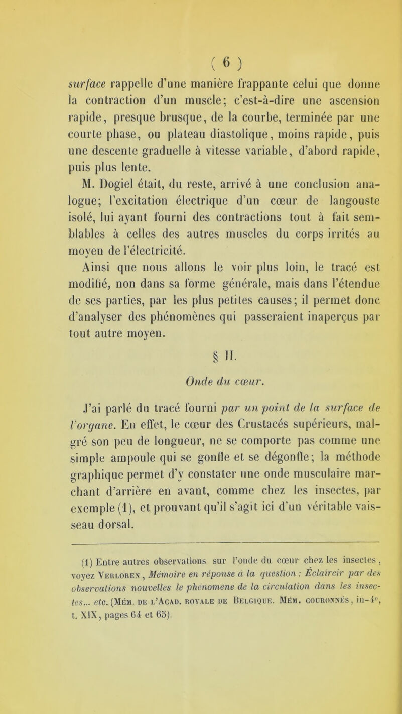 surface rappelle d’une manière frappante celui que donne la contraction d’un muscle: c’est-à-dire une ascension rapide, presque brusque, de la courbe, terminée par une courte phase, ou plateau diastolique, moins rapide, puis une descente graduelle à vitesse variable, d’abord rapide, puis plus lente. M. Dogiel était, du reste, arrivé à une conclusion ana- logue; l’excitation électrique d’un cœur de langouste isolé, lui ayant fourni des contractions tout à fait sem- blables à celles des autres muscles du corps irrités au moyen de l’électricité. Ainsi que nous allons le voir plus loin, le tracé est modilié, non dans sa forme générale, mais dans l’étendue de ses parties, par les plus petites causes; il permet donc d’analyser des phénomènes qui passeraient inaperçus par tout autre moyen. § H Onde du cœur. J’ai parlé du tracé fourni par un point de la surface de rorrjane. En effet, le cœur des Crustacés supérieurs, mal- gré son peu de longueur, ne se comporte pas comme une simple ampoule qui se gonfle et se dégonlle; la méthode graphique permet d’y constater une onde musculaire mar- chant d’arrière en avant, comme chez les insectes, par exemple (1), et prouvant qu’il s’agit ici d’un véritable vais- seau dorsal. (1) Entre autres observations sur l’onde du cœur chez les insectes, voyez Verloren , Mémoire en réponse a la question : Éclaircir par des observations nouvelles le phénomène de la circulation dans les insec- tes... etc. (Mém. de l’Acad. royale de Belgique. Mém. couronnés, in~i°, t. XIX, pages 64 et 65).