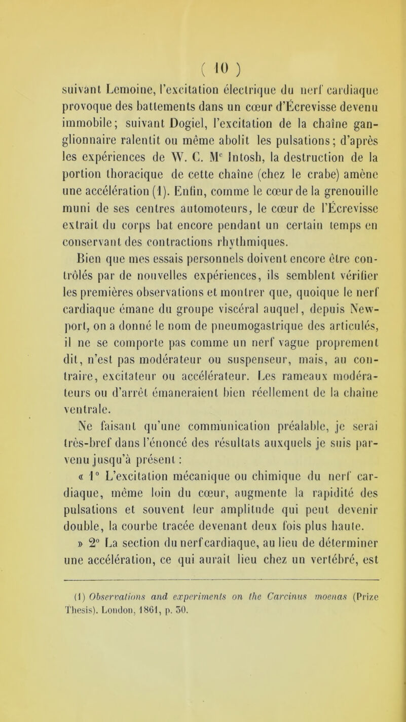 ( 10 ) suivant Lemoine, l’excitation électrique du nerf cardiaque provoque des battements dans un cœur d’Écrevisse devenu immobile; suivant Dogiel, l’excitation de la chaîne gan- glionnaire ralentit ou même abolit les pulsations; d’après les expériences de W. C. Mc Intosh, la destruction de la portion thoracique de cette chaîne (chez le crabe) amène une accélération (1). Enfin, comme le cœur de la grenouille muni de ses centres automoteurs, le cœur de l’Ecrevisse extrait du corps bat encore pendant un certain temps en conservant des contractions rhvthmiques. Bien que mes essais personnels doivent encore être con- trôlés par de nouvelles expériences, ils semblent vérifier les premières observations et montrer que, quoique le nerf cardiaque émane du groupe viscéral auquel, depuis New- port, on a donné le nom de pneumogastrique des articulés, il ne se comporte pas comme un nerf vague proprement dit, n’est pas modérateur ou suspenseur, mais, au con- traire, excitateur ou accélérateur. Les rameaux modéra- teurs ou d’arrêt émaneraient bien réellement de la chaîne ventrale. Ne faisant qu’une communication préalable, je serai très-bref dans l’énoncé des résultats auxquels je suis par- venu jusqu’à présent : « 1° L’excitation mécanique ou chimique du nerf car- diaque, même loin du cœur, augmente la rapidité des pulsations et souvent leur amplitude qui peut devenir double, la courbe tracée devenant deux fois plus haute. » 2° La section du nerf cardiaque, au lieu de déterminer une accélération, ce qui aurait lieu chez un vertébré, est (I) Observations and experimenls on the Carcinus moenas (Prize Thesis). London, 1861, p. 50.