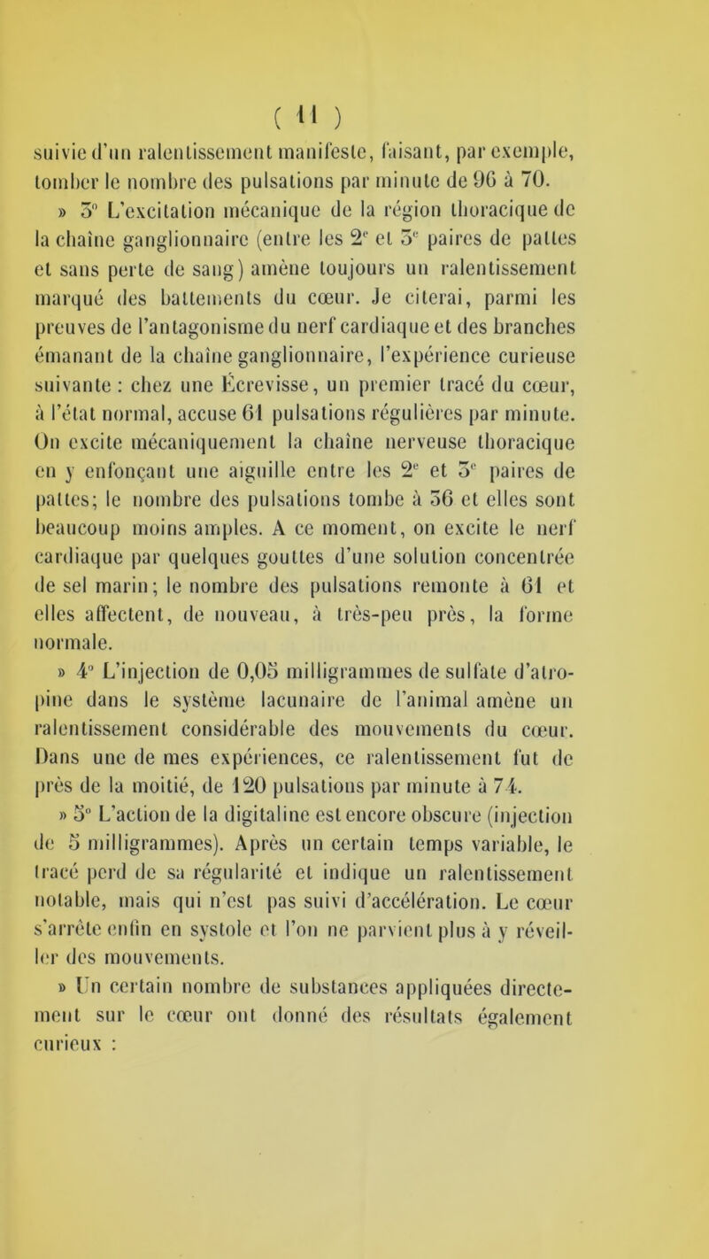 suivie d’un ralentissement manifeste, faisant, par exemple, tomber le nombre des pulsations par minute de 90 à 70. » 5° L’excitation mécanique de la région thoracique de la chaîne ganglionnaire (entre les 2e et o'' paires de pattes et sans perte de sang) amène toujours un ralentissement marqué des battements du cœur. Je citerai, parmi les preuves de l’antagonisme du nerf cardiaque et des branches émanant de la chaîne ganglionnaire, l’expérience curieuse suivante : chez une Écrevisse, un premier tracé du cœur, à l’état normal, accuse 61 pulsations régulières par minute. On excite mécaniquement la chaîne nerveuse thoracique en y enfonçant une aiguille entre les 2e et 3e paires de pattes; le nombre des pulsations tombe à 36 et elles sont beaucoup moins amples. A ce moment, on excite le nerf cardiaque par quelques gouttes d’une solution concentrée de sel marin; le nombre des pulsations remonte à 61 et elles affectent, de nouveau, à très-peu près, la forme normale. » 4° L’injection de 0,05 milligrammes de sulfate d’atro- pine dans le système lacunaire de l’animal amène un ralentissement considérable des mouvements du cœur. Dans une de mes expériences, ce ralentissement fut de près de la moitié, de 120 pulsations par minute à 74. » 5 L’action de la digitaline est encore obscure (injection de 5 milligrammes). Après un certain temps variable, le tracé perd de sa régularité et indique un ralentissement notable, mais qui n’est pas suivi d’accélération. Le cœur s’arrête enfin en systole et l’on ne parvient plus à y réveil- ler des mouvements. » Un certain nombre de substances appliquées directe- ment sur le cœur ont donné des résultats également curieux :