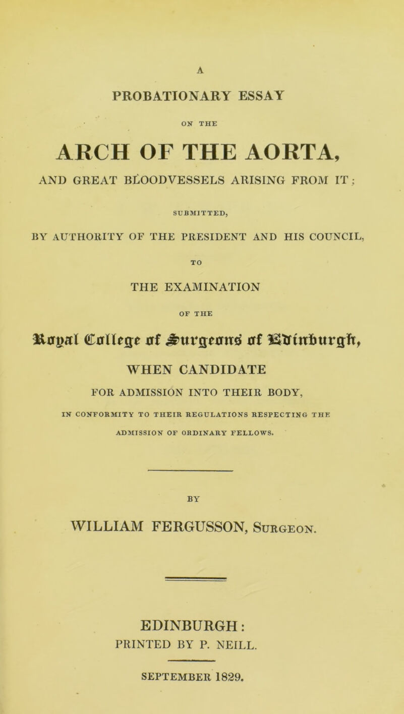 PROBATIONARY ESSAY ON THE ARCH OF THE AORTA, AND GREAT BLOODVESSELS ARISING FROM IT; SUBMITTED, BY AUTHORITY OF THE PRESIDENT AND HIS COUNCIL, TO THE EXAMINATION OF THE ^tergal CffllfRe at £ttrgtjm4 at l&tfttrimrgft, WHEN CANDIDATE FOR ADMISSION INTO THEIR BODY, IN CONFORMITY TO THEIR REGULATIONS RESPECTING THE ADMISSION OF ORDINARY FELLOWS. BY WILLIAM FERGUSSON, Surgeon. EDINBURGH: PRINTED BY P. NEILL. SEPTEMBER 1829,