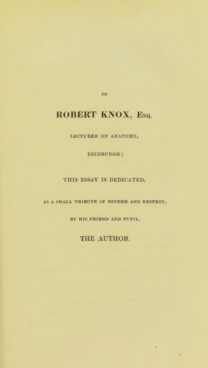 ROBERT KNOX, Esq. LECTURER ON ANATOMY, EDINBURGH ; THIS ESSAY IS DEDICATED, AS A SMALL TRIBUTE OF ESTEEM AND RESPECT, BY HIS FRIEND AND PUPIL, THE AUTHOR