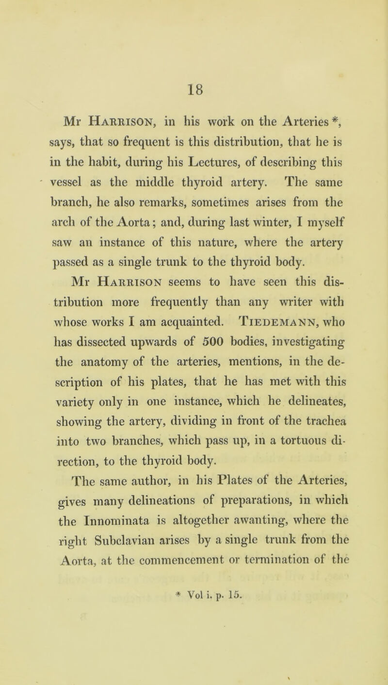 Mr Harrison, in bis work on the Arteries *, says, that so frequent is this distribution, that lie is in the habit, during his Lectures, of describing this * vessel as the middle thyroid artery. The same branch, he also remarks, sometimes arises from the arch of the Aorta; and, during last winter, I myself saw an instance of this nature, where the artery passed as a single trunk to the thyroid body. Mr Harrison seems to have seen this dis- tribution more frequently than any writer with whose works I am acquainted. Tiedemann, who has dissected upwards of 500 bodies, investigating the anatomy of the arteries, mentions, in the de- scription of his plates, that he has met with this variety only in one instance, which he delineates, showing the artery, dividing in front of the trachea into two branches, which pass up, in a tortuous di- rection, to the thyroid body. The same author, in his Plates of the Arteries, gives many delineations of preparations, in which the Innominata is altogether awanting, where the right Subclavian arises by a single trunk from the Aorta, at the commencement or termination of the * Vol i. p. 15.