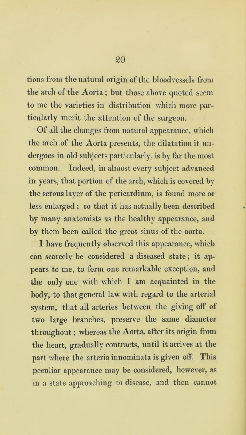 tions from the natural origin of the bloodvessels from the arch of the Aorta; but those above quoted seem to me the varieties in distribution which more par- ticularly merit the attention of the surgeon. Of all the changes from natural appearance, which the arch of the Aorta presents, the dilatation it un- dergoes in old subjects particularly, is by far the most common. Indeed, in almost every subject advanced in years, that portion of the arch, which is covered by the serous layer of the pericardium, is found more or less enlarged ; so that it has actually been described by many anatomists as the healthy appearance, and by them been called the great sinus of the aorta. I have frequently observed this appearance, which can scarcely be considered a diseased state; it ap- pears to me, to form one remarkable exception, and the only one with which I am acquainted in the body, to that general law with regard to the arterial system, that all arteries between the giving off of two large branches, preserve the same diameter throughout; whereas the Aorta, after its origin from the heart, gradually contracts, until it arrives at the part where the arteria innominata is given off. This peculiar appearance may be considered, however, as in a state approaching to disease, and then cannot