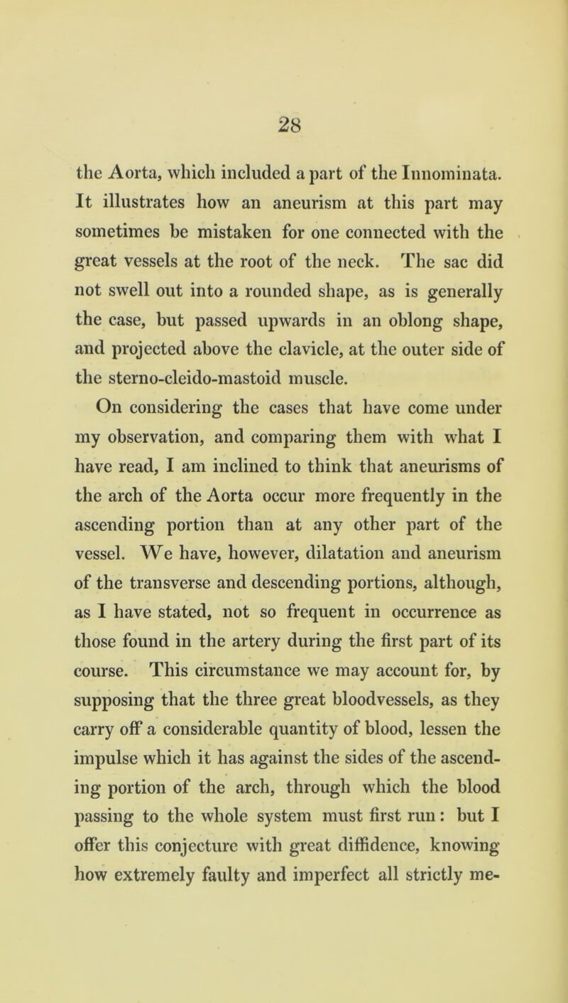 the Aorta, which included a part of the Innominata. It illustrates how an aneurism at this part may sometimes he mistaken for one connected with the great vessels at the root of the neck. The sac did not swell out into a rounded shape, as is generally the case, but passed upwards in an oblong shape, and projected above the clavicle, at the outer side of the sterno-cleido-mastoid muscle. On considering the cases that have come under my observation, and comparing them with what I have read, I am inclined to think that aneurisms of the arch of the Aorta occur more frequently in the ascending portion than at any other part of the vessel. We have, however, dilatation and aneurism of the transverse and descending portions, although, as I have stated, not so frequent in occurrence as those found in the artery during the first part of its course. This circumstance we may account for, by supposing that the three great bloodvessels, as they carry off a considerable quantity of blood, lessen the impulse which it has against the sides of the ascend- ing portion of the arch, through which the blood passing to the whole system must first run: but I offer this conjecture with great diffidence, knowing- how extremely faulty and imperfect all strictly me-