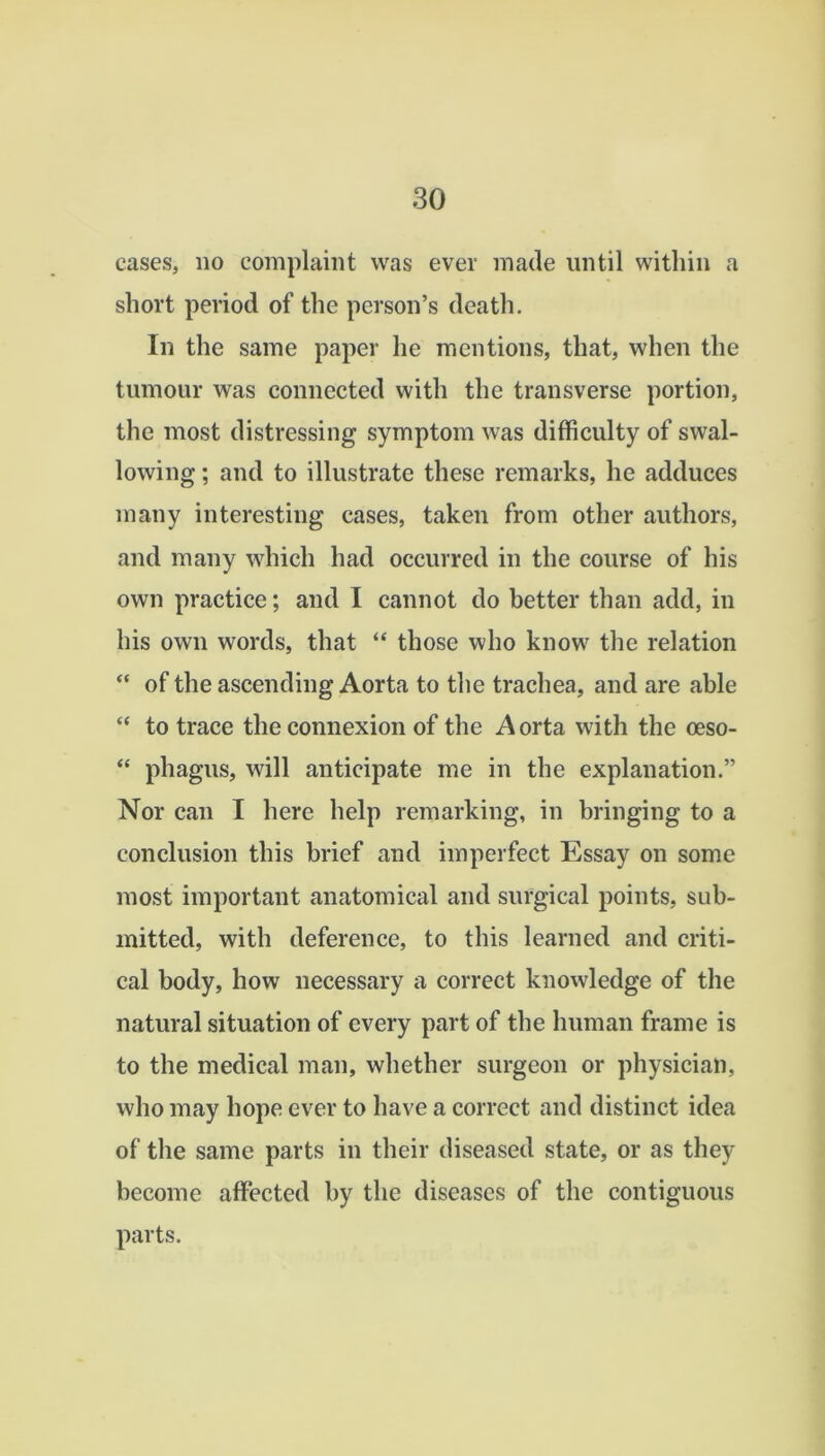 cases, no complaint was ever made until within a short period of the person’s death. In the same paper he mentions, that, when the tumour was connected with the transverse portion, the most distressing symptom was difficulty of swal- lowing ; and to illustrate these remarks, he adduces many interesting cases, taken from other authors, and many which had occurred in the course of his own practice; and I cannot do better than add, in his own words, that “ those who know the relation “ of the ascending Aorta to the trachea, and are able “ to trace the connexion of the Aorta with the ceso- “ phagus, will anticipate me in the explanation.” Nor can I here help remarking, in bringing to a conclusion this brief and imperfect Essay on some most important anatomical and surgical points, sub- mitted, with deference, to this learned and criti- cal body, how necessary a correct knowledge of the natural situation of every part of the human frame is to the medical man, whether surgeon or physician, who may hope ever to have a correct and distinct idea of the same parts in their diseased state, or as they become affected by the diseases of the contiguous parts.