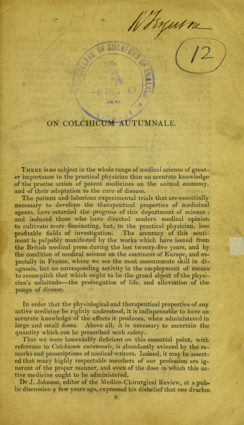 There is no subject in the whole range of medical science of great- er importance to the practical physician than an accurate knowledge of the precise action of potent medicines on the animal economy, and of their adaptation to the cure of disease. The patient and laborious experimental trials that are essentially necessary to develope the therapeutical properties of medicinal agents, have retarded the progress of this department of science ; and induced those who have directed modern medical opinion to cultivate more fascinating, but, to the practical physician, less profitable fields of investigation. The accuracy of this senti- ment is palpably manifested by the works which have issued from the British medical press during the last twenty-five years, and by the condition of medical science on the continent of Europe, and es- pecially in France, where we see the most consummate skill in di- agnosis, but no corresponding activity in the employment of means to accomplish that which ought to be the grand object of the physi- cian’s solicitude—the prolongation of life, and alleviation of the pangs of disease. In order that the physiological and therapeutical properties of any active medicine be rightly understood, it is indispensable to have an accurate knowledge of the effects it produces, when administered in large and small doses. Above all, it is necessary to ascertain the quantity which can be prescribed with safety. That we were lamentably deficient on this essential point, with reference to Colchicum autumnale, is abundantly evinced by the re- marks and prescriptions of medical writers. Indeed, it may be assert- ed that many highly respectable members of our profession are ig- norant of the proper manner, and even of the dose in which this ac- tive medicine ought to be administered. Dr J. Johnson, editor of the Medico-Chirurgical Review, at a pub- lic discussion a few years ago, expressed his disbelief that one drachm B