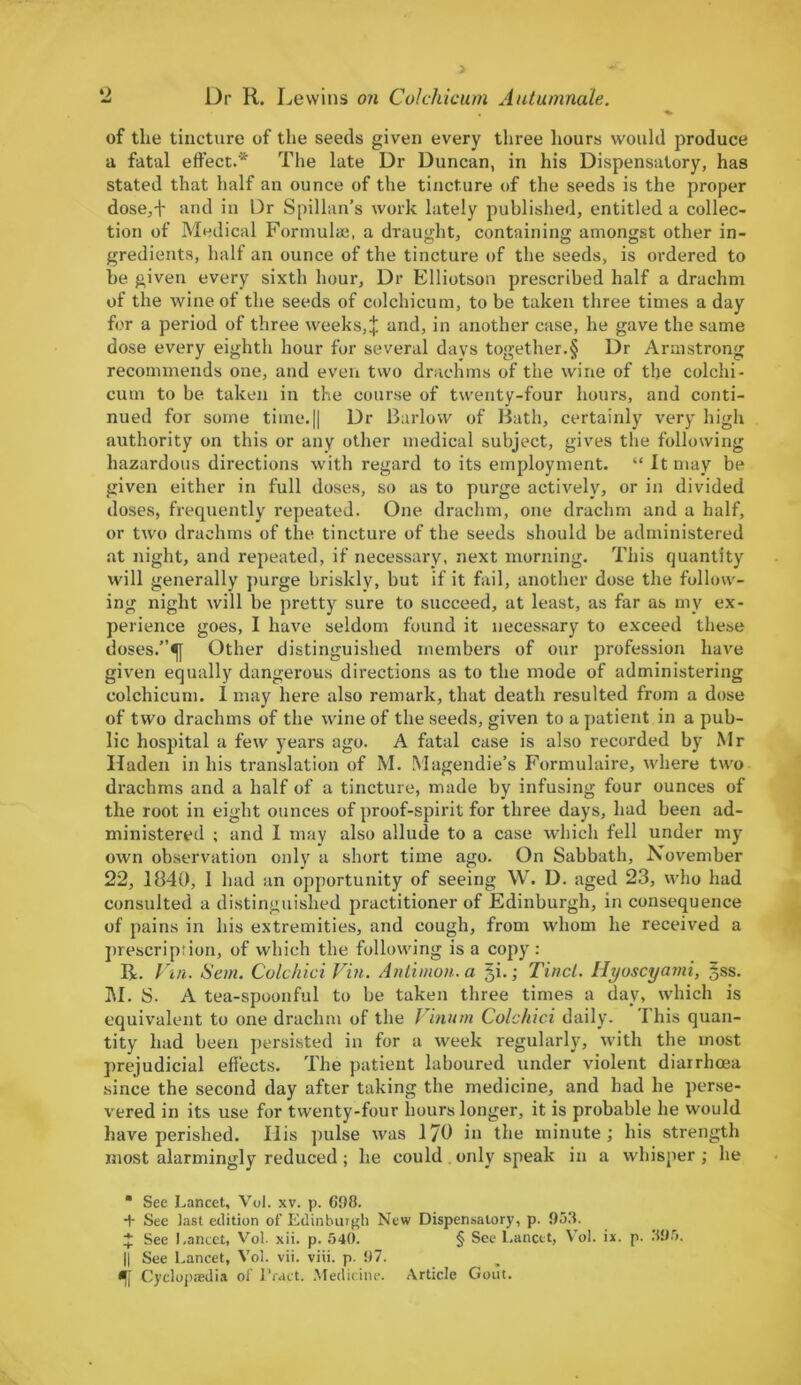 of the tincture of the seeds given every three hours would produce a fatal effect.* The late Dr Duncan, in his Dispensatory, has stated that half an ounce of the tincture of the seeds is the proper dose,-f and in Dr Spillan’s work lately published, entitled a collec- tion of Medical Formulas, a draught, containing amongst other in- gredients, half an ounce of the tincture of the seeds, is ordered to he given every sixth hour. Dr Elliotson prescribed half a drachm of the wine of the seeds of colchicum, to be taken three times a day for a period of three weeks,J and, in another case, he gave the same dose every eighth hour for several days together.§ Dr Armstrong recommends one, and even two drachms of the wine of the colchi- cum to be taken in the course of twenty-four hours, and conti- nued for some time*.|| Dr Barlow of Bath, certainly very high authority on this or any other medical subject, gives the following hazardous directions with regard to its employment. “ It may be given either in full doses, so as to purge actively, or in divided doses, frequently repeated. One drachm, one drachm and a half, or two drachms of the tincture of the seeds should be administered at night, and repeated, if necessary, next morning. This quantity will generally purge briskly, but if it fail, another dose the follow- ing night will be pretty sure to succeed, at least, as far as my ex- perience goes, I have seldom found it necessary to exceed these doses.”^} Other distinguished members of our profession have given equally dangerous directions as to the mode of administering colchicum. 1 may here also remark, that death resulted from a dose of two drachms of the wine of the seeds, given to a patient in a pub- lic hospital a few years ago. A fatal case is also recorded by Mr Haden in his translation of M. Magendie’s Formulaire, where two drachms and a half of a tincture, made by infusing four ounces of the root in eight ounces of proof-spirit for three days, had been ad- ministered ; and I may also allude to a case which fell under my own observation only a short time ago. On Sabbath, November 22, 1840, I had an opportunity of seeing W. D. aged 23, who had consulted a distinguished practitioner of Edinburgh, in consequence of pains in his extremities, and cough, from whom he received a prescription, of which the following is a copy : R. Fin. Son. Colchici Fin. Antimon.a §i.; Tin cl. Hyoscyami, §ss. M. S. A tea-spoonful to be taken three times a day, which is equivalent to one drachm of the Finum Colchici daily. This quan- tity had been persisted in for a week regularly, with the most prejudicial effects. The patient laboured under violent diarrhoea since the second day after taking the medicine, and had he perse- vered in its use for twenty-four hours longer, it is probable he would have perished. Ilis pulse was 170 in the minute; his strength most alarmingly reduced ; he could only speak in a whisper; he “ See Lancet, Vol. xv. p. 698. + See last edition of Edinburgh New Dispensatory, p. .938. * See Lancet, Vol. xii. p. 540. § See Lancet, Vol. ix. p. 395. || See Lancet, Vol. vii. viii. p. 97. *[[ Cyclopaedia of Tract. Medicine. Article Gout.